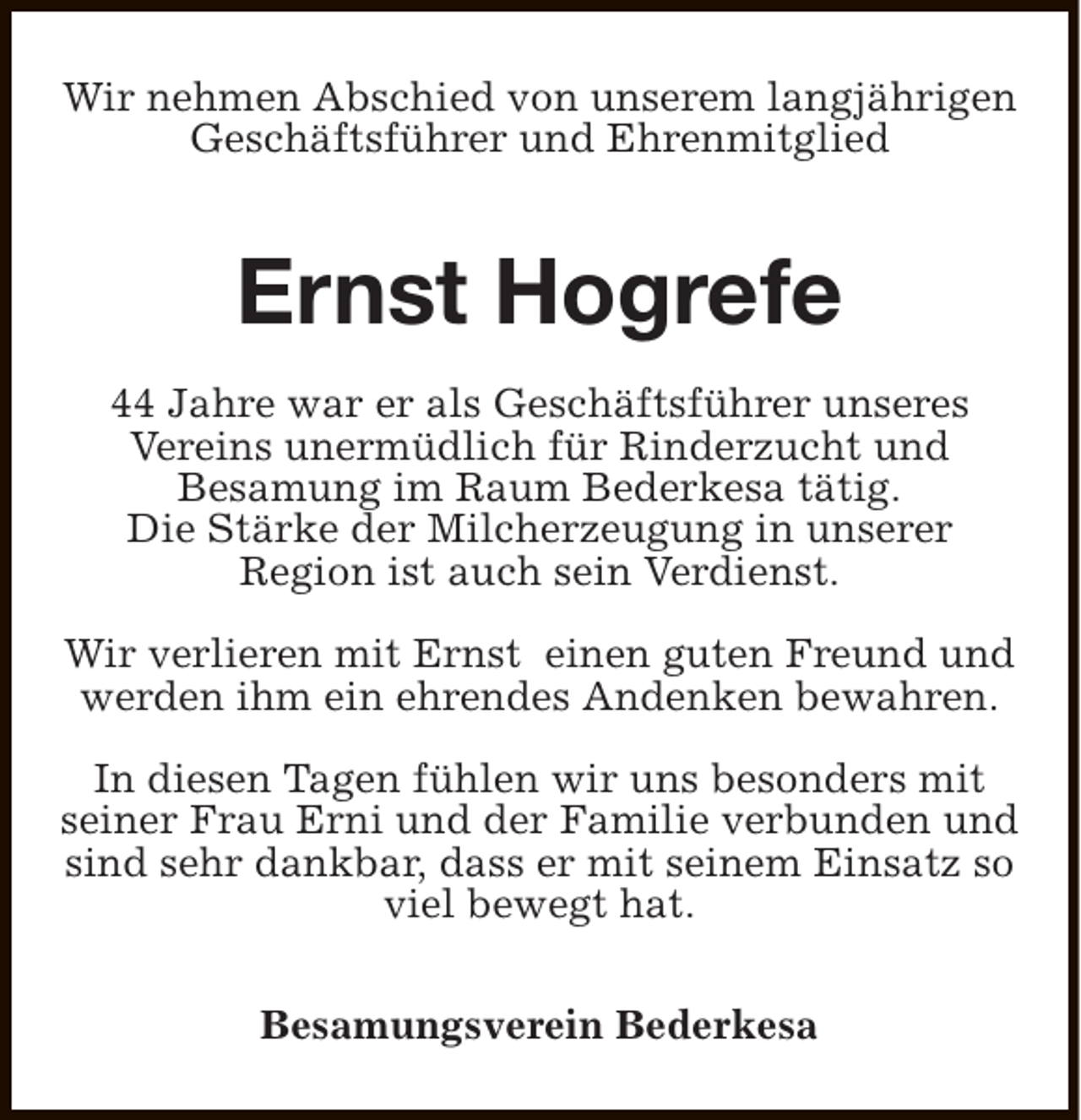 <p>Wir nehmen Abschied von unserem langjährigen<br />Geschäftsführer und Ehrenmitglied</p><p>Ernst Hogrefe<br />44 Jahre war er als Geschäftsführer unseres<br />Vereins unermüdlich für Rinderzucht und<br />Besamung im Raum Bederkesa tätig.<br />Die Stärke der Milcherzeugung in unserer<br />Region ist auch sein Verdienst.<br />Wir verlieren mit Ernst einen guten Freund und<br />werden ihm ein ehrendes Andenken bewahren.<br />In diesen Tagen fühlen wir uns besonders mit<br />seiner Frau Erni und der Familie verbunden und<br />sind sehr dankbar, dass er mit seinem Einsatz so<br />viel bewegt hat.<br />Besamungsverein Bederkesa</p>
