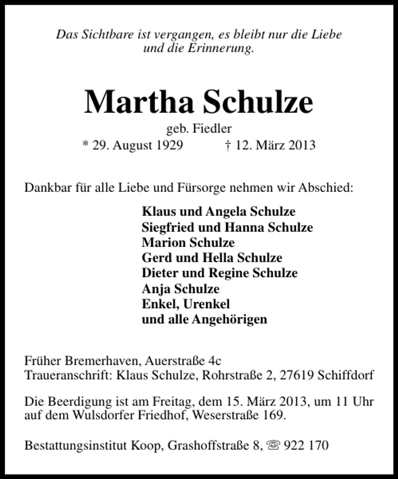 <p>Das Sichtbare ist vergangen, es bleibt nur die Liebe<br />und die Erinnerung.</p><p>Martha Schulze</p><p>geb. Fiedler<br />* 29. August 1929<br />† 12. März 2013<br />Dankbar für alle Liebe und Fürsorge nehmen wir Abschied:<br />Klaus und Angela Schulze<br />Siegfried und Hanna Schulze<br />Marion Schulze<br />Gerd und Hella Schulze<br />Dieter und Regine Schulze<br />Anja Schulze<br />Enkel, Urenkel<br />und alle Angehörigen<br />Früher Bremerhaven, Auerstraße 4c<br />Traueranschrift: Klaus Schulze, Rohrstraße 2, 27619 Schiffdorf<br />Die Beerdigung ist am Freitag, dem 15. März 2013, um 11 Uhr<br />auf dem Wulsdorfer Friedhof, Weserstraße 169.<br />Bestattungsinstitut Koop, Grashoffstraße 8, s 922 170</p>