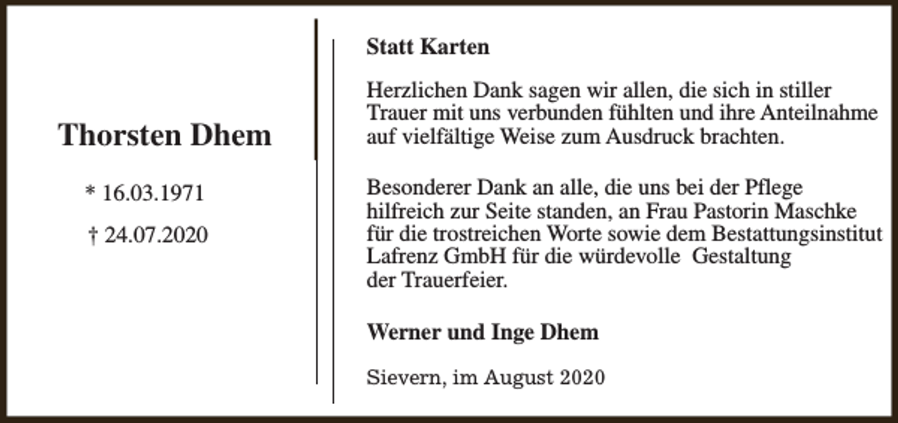 <p>Statt Karten</p><p>Thorsten Dhem<br />* 16.03.1971<br />† 24.07.2020</p><p>Herzlichen Dank sagen wir allen, die sich in stiller<br />Trauer mit uns verbunden fühlten und ihre Anteilnahme<br />auf vielfältige Weise zum Ausdruck brachten.<br />Besonderer Dank an alle, die uns bei der Pflege<br />hilfreich zur Seite standen, an Frau Pastorin Maschke<br />für die trostreichen Worte sowie dem Bestattungsinstitut<br />Lafrenz GmbH für die würdevolle Gestaltung<br />der Trauerfeier.<br />Werner und Inge Dhem<br />Sievern, im August 2020</p>