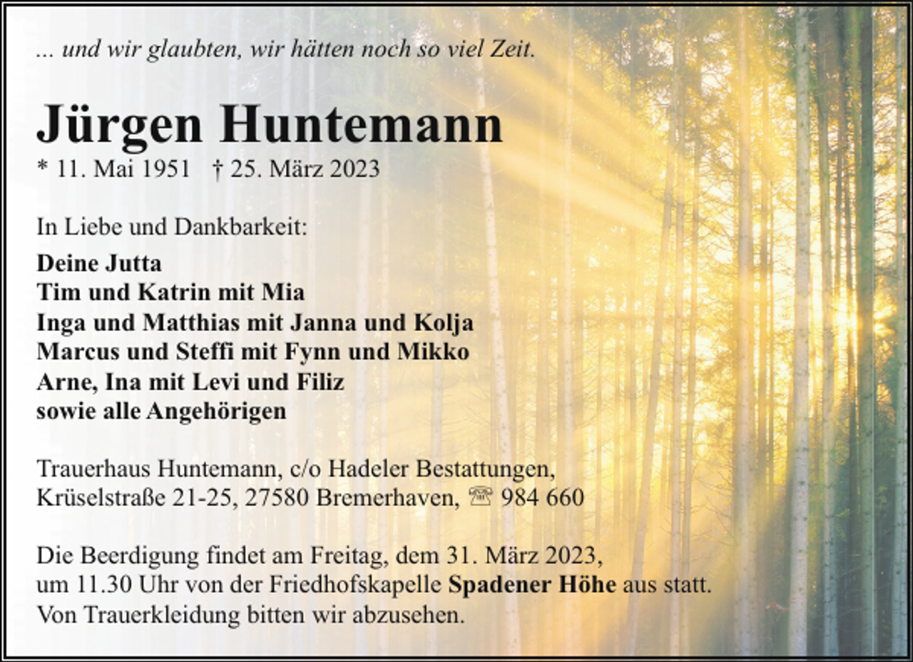 <p>... und wir glaubten, wir hätten noch so viel Zeit.</p><p>Jürgen Huntemann</p><p>* 11. Mai 1951 † 25. März 2023</p><p>In Liebe und Dankbarkeit:<br />Deine Jutta<br />Tim und Katrin mit Mia<br />Inga und Matthias mit Janna und Kolja<br />Marcus und Steffi mit Fynn und Mikko<br />Arne, Ina mit Levi und Filiz<br />sowie alle Angehörigen<br />Trauerhaus Huntemann, c/o Hadeler Bestattungen,<br />Krüselstraße 21-25, 27580 Bremerhaven, ' 984 660<br />Die Beerdigung findet am Freitag, dem 31. März 2023,<br />um 11.30 Uhr von der Friedhofskapelle Spadener Höhe aus statt.<br />Von Trauerkleidung bitten wir abzusehen.</p>