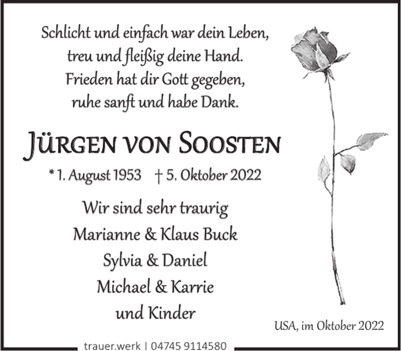 <p>Schlicht und einfach war dein Leben,<br />treu und ﬂeißig deine Hand.<br />Frieden hat dir Gott gegeben,<br />ruhe sanft und habe Dank.</p><p>Jürgen von Soosten<br />* 1. August 1953 † 5. Oktober 2022</p><p>Wir sind sehr traurig<br />Marianne &amp; Klaus Buck<br />Sylvia &amp; Daniel<br />Michael &amp; Karrie<br />und Kinder<br />trauer.werk | 04745 9114580</p><p>USA, im Oktober 2022</p>