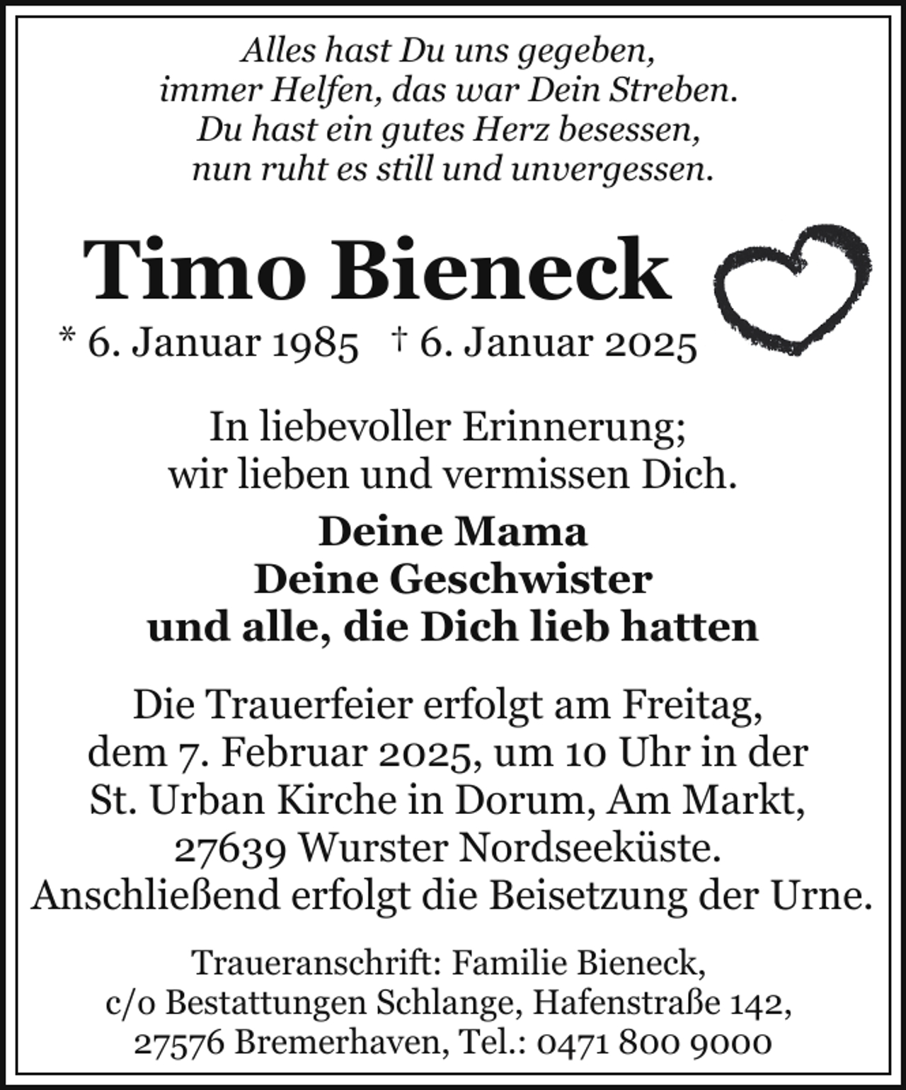 <p>Alles hast Du uns gegeben,<br />immer Helfen, das war Dein Streben.<br />Du hast ein gutes Herz besessen,<br />nun ruht es still und unvergessen.</p><p>Timo Bieneck</p><p>* 6. Januar 1985 † 6. Januar 2025<br />In liebevoller Erinnerung;<br />wir lieben und vermissen Dich.<br />Deine Mama<br />Deine Geschwister<br />und alle, die Dich lieb hatten<br />Die Trauerfeier erfolgt am Freitag,<br />dem 7. Februar 2025, um 10 Uhr in der<br />St. Urban Kirche in Dorum, Am Markt,<br />27639 Wurster Nordseeküste.<br />Anschließend erfolgt die Beisetzung der Urne.<br />Traueranschrift: Familie Bieneck,<br />c/o Bestattungen Schlange, Hafenstraße 142,<br />27576 Bremerhaven, Tel.: 0471 800 9000</p>