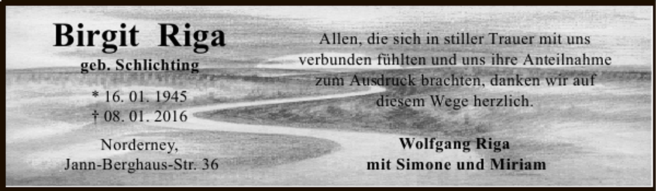 <p>Birgit Riga<br />geb. Schlichting<br />* 16. 01. 1945<br />† 08. 01. 2016</p><p>Norderney,<br />Jann-Berghaus-Str. 36</p><p>Allen, die sich in stiller Trauer mit uns<br />verbunden fühlten und uns ihre Anteilnahme<br />zum Ausdruck brachten, danken wir auf<br />diesem Wege herzlich.<br />Wolfgang Riga<br />mit Simone und Miriam</p>