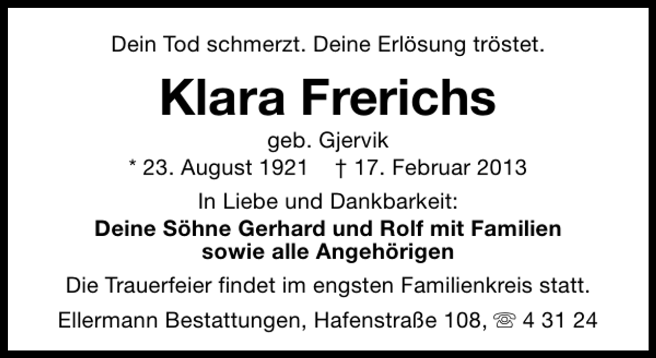 <p>Dein Tod schmerzt. Deine Erlösung tröstet.</p><p>Klara Frerichs</p><p>geb. Gjervik<br />* 23. August 1921 † 17. Februar 2013<br />In Liebe und Dankbarkeit:<br />Deine Söhne Gerhard und Rolf mit Familien<br />sowie alle Angehörigen<br />Die Trauerfeier findet im engsten Familienkreis statt.<br />Ellermann Bestattungen, Hafenstraße 108, s 4 31 24</p>