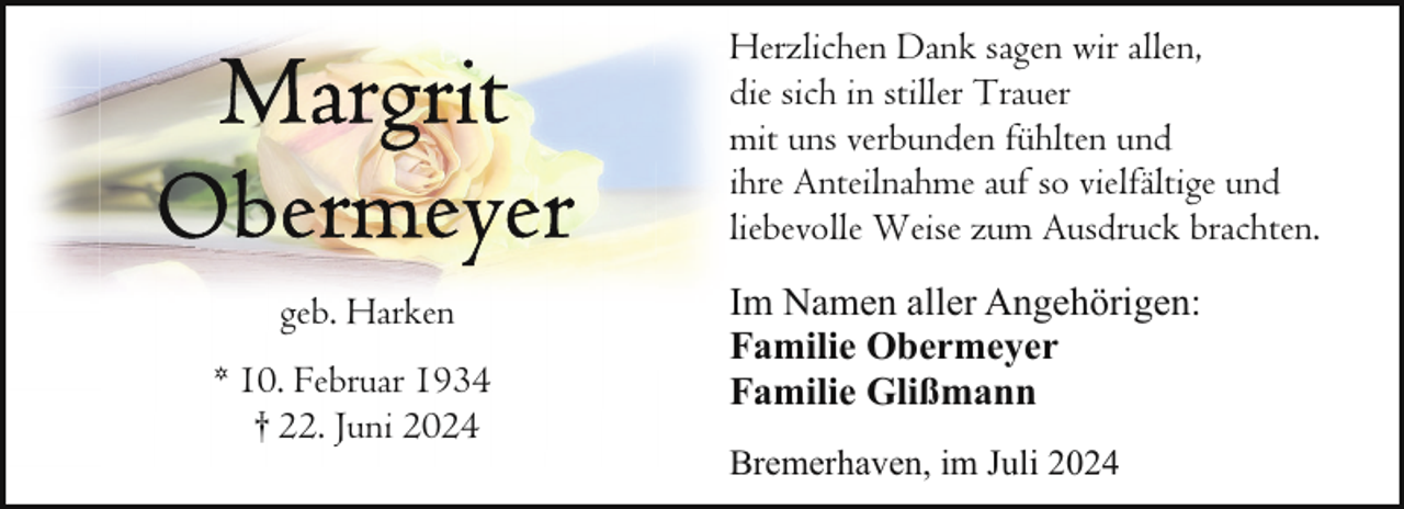 <p>Herzlichen Dank sagen wir allen,<br />die sich in stiller Trauer<br />mit uns verbunden fühlten und<br />ihre Anteilnahme auf so vielfältige und<br />liebevolle Weise zum Ausdruck brachten.<br />geb. Harken<br />* 10. Februar 1934<br />† 22. Juni 2024</p>
<p>Im Namen aller Angehörigen:<br />Familie Obermeyer<br />Familie Glißmann<br />Bremerhaven, im Juli 2024</p>