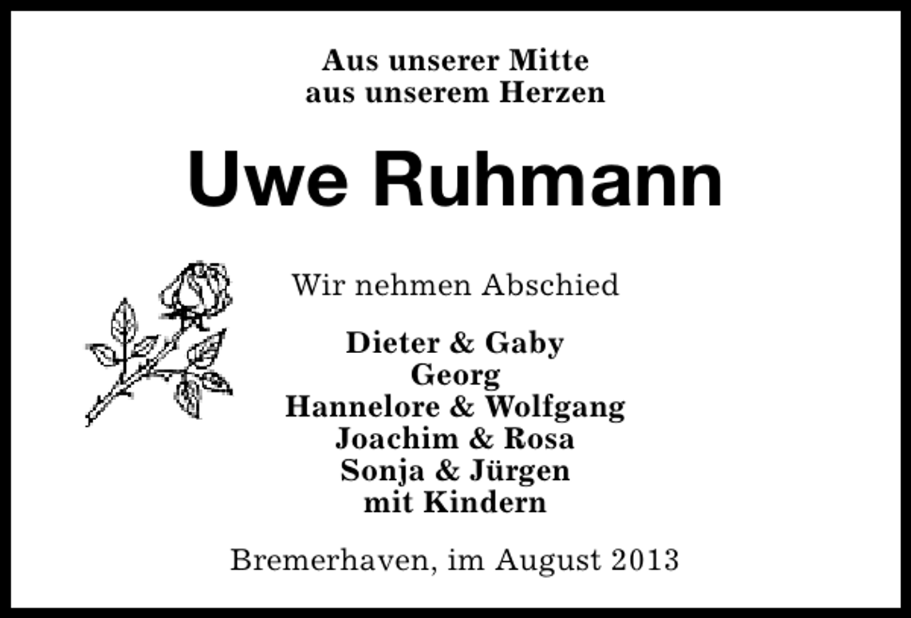<p>Aus unserer Mitte<br />aus unserem Herzen</p><p>Uwe Ruhmann<br />Wir nehmen Abschied<br />Dieter &amp; Gaby<br />Georg<br />Hannelore &amp; Wolfgang<br />Joachim &amp; Rosa<br />Sonja &amp; Jürgen<br />mit Kindern<br />Bremerhaven, im August 2013</p>