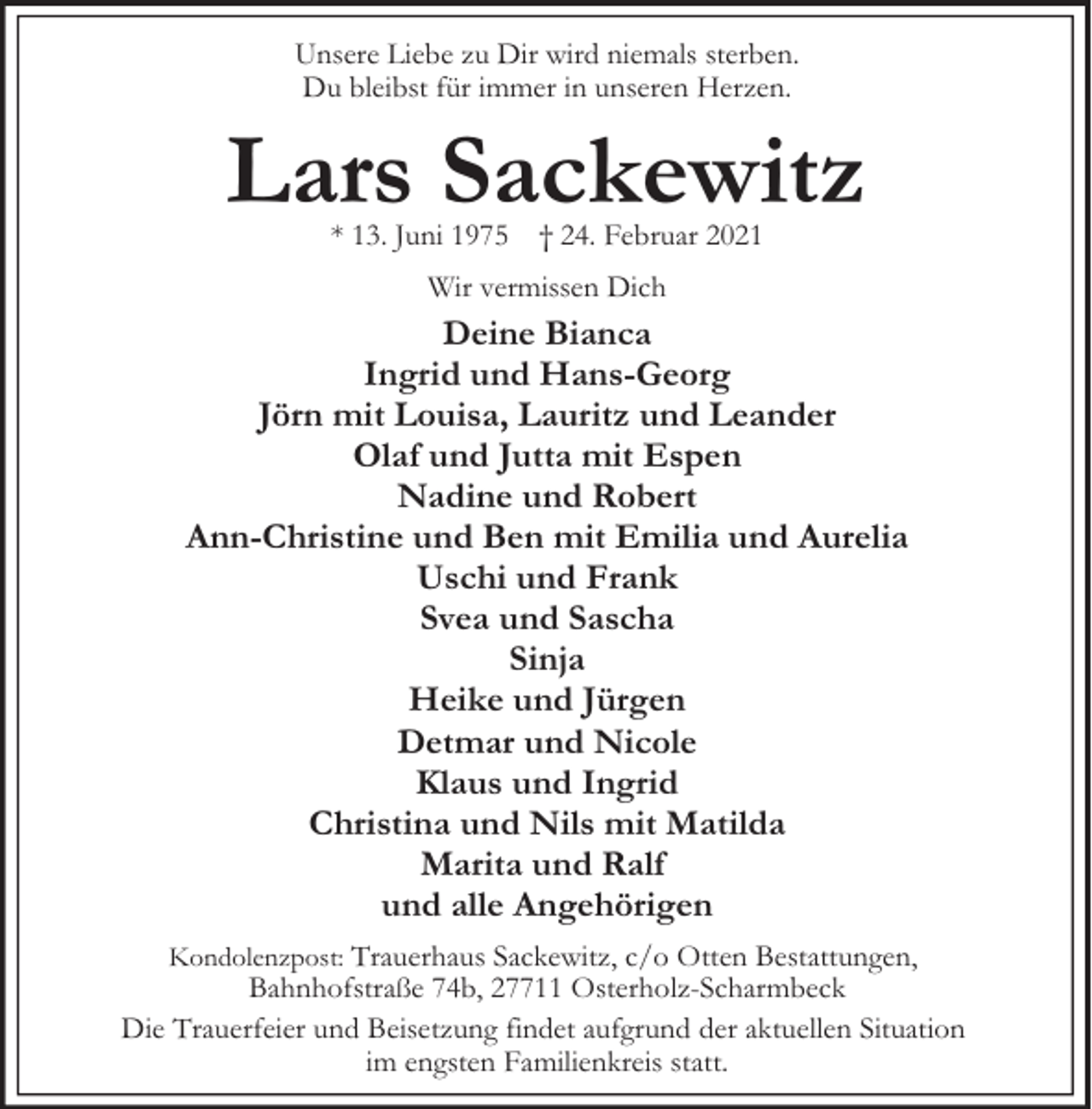 <p>Unsere Liebe zu Dir wird niemals sterben.<br />Du bleibst für immer in unseren Herzen.</p><p>Lars Sackewitz<br />* 13. Juni 1975</p><p>† 24. Februar 2021</p><p>Wir vermissen Dich</p><p>Deine Bianca<br />Ingrid und Hans-Georg<br />Jörn mit Louisa, Lauritz und Leander<br />Olaf und Jutta mit Espen<br />Nadine und Robert<br />Ann-Christine und Ben mit Emilia und Aurelia<br />Uschi und Frank<br />Svea und Sascha<br />Sinja<br />Heike und Jürgen<br />Detmar und Nicole<br />Klaus und Ingrid<br />Christina und Nils mit Matilda<br />Marita und Ralf<br />und alle Angehörigen<br />Kondolenzpost: Trauerhaus Sackewitz, c/o Otten Bestattungen,</p><p>Bahnhofstraße 74b, 27711 Osterholz-Scharmbeck<br />Die Trauerfeier und Beisetzung findet aufgrund der aktuellen Situation<br />im engsten Familienkreis statt.</p>