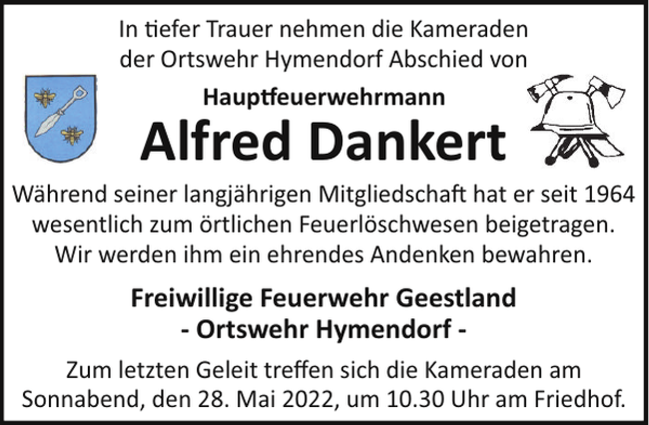 <p>In !efer Trauer nehmen die Kameraden<br />der Ortswehr Hymendorf Abschied von<br />Haup euerwehrmann</p><p>Alfred Dankert<br />Während seiner langjährigen Mitgliedscha hat er seit 1964<br />wesentlich zum örtlichen Feuerlöschwesen beigetragen.<br />Wir werden ihm ein ehrendes Andenken bewahren.</p><p>Freiwillige Feuerwehr Geestland<br />- Ortswehr Hymendorf Zum letzten Geleit treﬀen sich die Kameraden am<br />Sonnabend, den 28. Mai 2022, um 10.30 Uhr am Friedhof.</p>