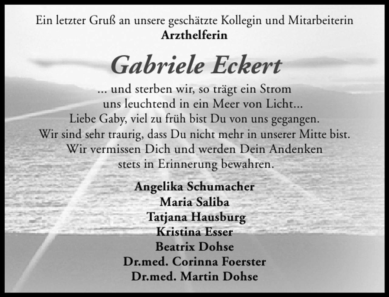 <p>Ein letzter Gruß an unsere geschätzte Kollegin und Mitarbeiterin<br />Arzthelferin</p><p>Gabriele Eckert</p><p>... und sterben wir, so trägt ein Strom<br />uns leuchtend in ein Meer von Licht...<br />Liebe Gaby, viel zu früh bist Du von uns gegangen.<br />Wir sind sehr traurig, dass Du nicht mehr in unserer Mitte bist.<br />Wir vermissen Dich und werden Dein Andenken<br />stets in Erinnerung bewahren.<br />Angelika Schumacher<br />Maria Saliba<br />Tatjana Hausburg<br />Kristina Esser<br />Beatrix Dohse<br />Dr.med. Corinna Foerster<br />Dr.med. Martin Dohse</p>