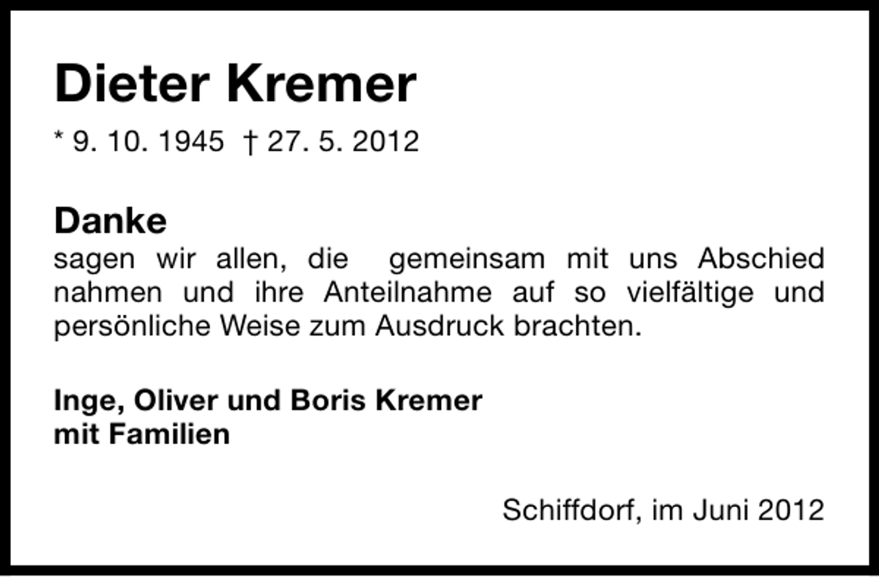 <p>Dieter Kremer<br />* 9. 10. 1945 † 27. 5. 2012</p><p>Danke</p><p>sagen wir allen, die gemeinsam mit uns Abschied<br />nahmen und ihre Anteilnahme auf so vielfältige und<br />persönliche Weise zum Ausdruck brachten.<br />Inge, Oliver und Boris Kremer<br />mit Familien<br />Schiffdorf, im Juni 2012</p>