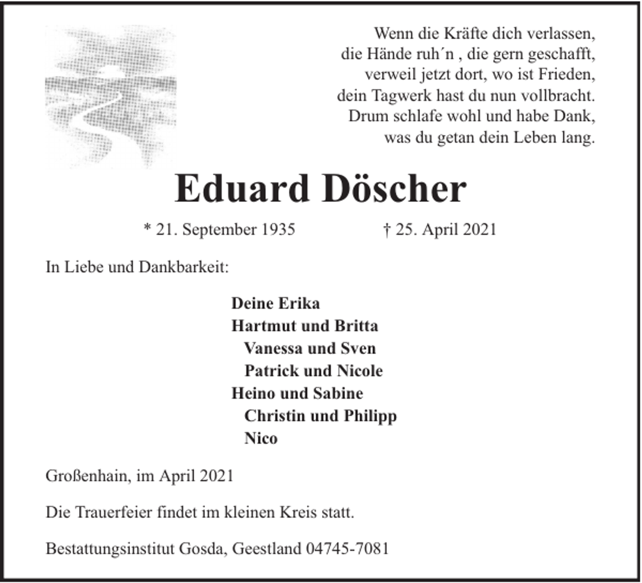 <p>Wenn die Kräfte dich verlassen,<br />die Hände ruh´n , die gern geschafft,<br />verweil jetzt dort, wo ist Frieden,<br />dein Tagwerk hast du nun vollbracht.<br />Drum schlafe wohl und habe Dank,<br />was du getan dein Leben lang.</p><p>Eduard Döscher<br />* 21. September 1935</p><p>† 25. April 2021</p><p>In Liebe und Dankbarkeit:<br />Deine Erika<br />Hartmut und Britta<br />Vanessa und Sven<br />Patrick und Nicole<br />Heino und Sabine<br />Christin und Philipp<br />Nico<br />Großenhain, im April 2021<br />Die Trauerfeier findet im kleinen Kreis statt.<br />Bestattungsinstitut Gosda, Geestland 04745-7081</p>