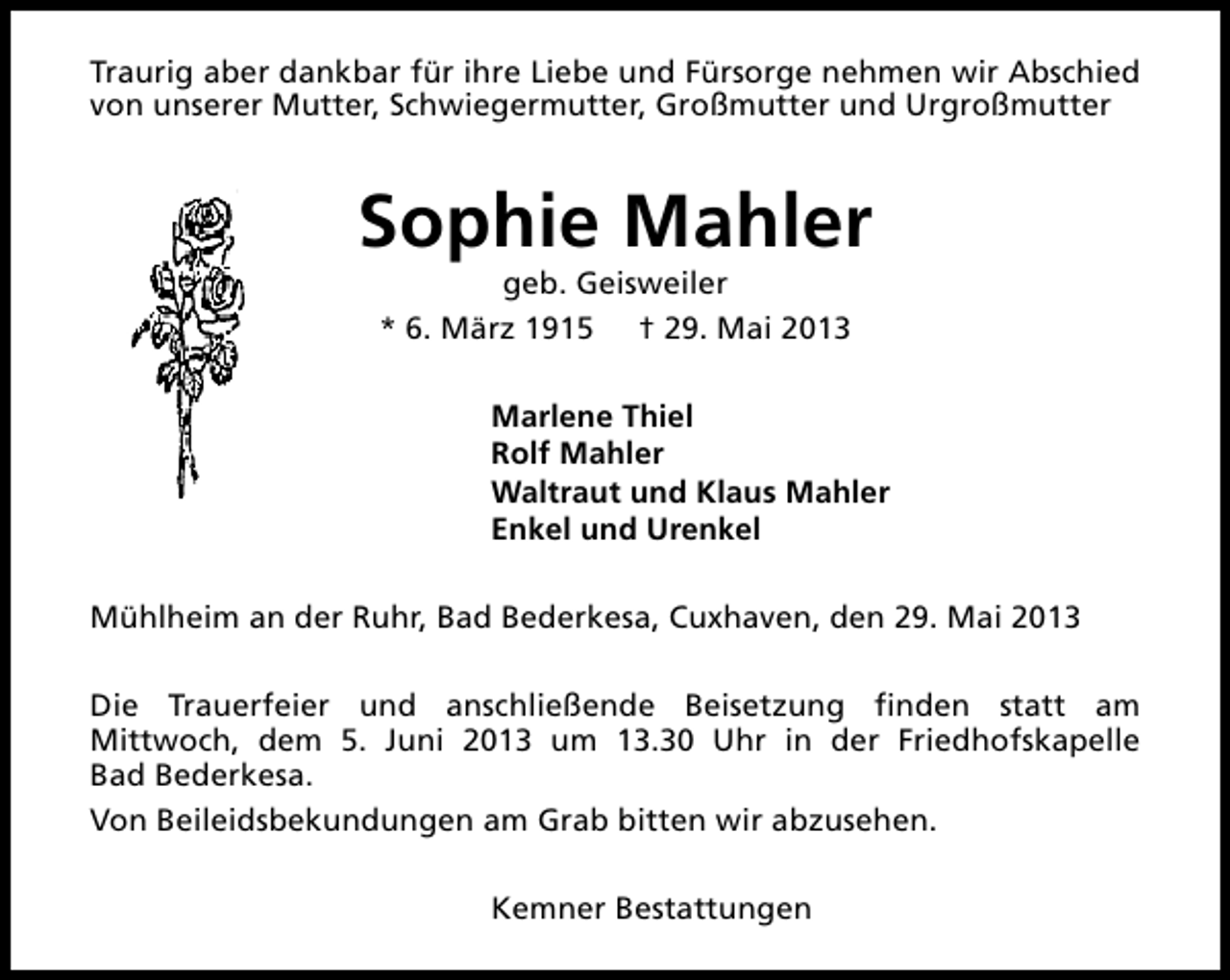 <p>Traurig aber dankbar für ihre Liebe und Fürsorge nehmen wir Abschied<br />von unserer Mutter, Schwiegermutter, Großmutter und Urgroßmutter</p><p>Sophie Mahler<br />geb. Geisweiler<br />* 6. März 1915 † 29. Mai 2013</p><p>Marlene Thiel<br />Rolf Mahler<br />Waltraut und Klaus Mahler<br />Enkel und Urenkel<br />Mühlheim an der Ruhr, Bad Bederkesa, Cuxhaven, den 29. Mai 2013<br />Die Trauerfeier und anschließende Beisetzung finden statt am<br />Mittwoch, dem 5. Juni 2013 um 13.30 Uhr in der Friedhofskapelle<br />Bad Bederkesa.<br />Von Beileidsbekundungen am Grab bitten wir abzusehen.<br />Kemner Bestattungen</p>