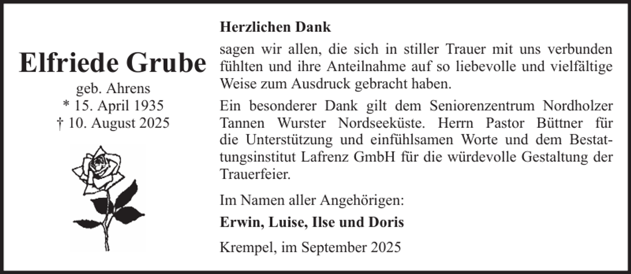 <p>Elfriede Grube<br />geb. Ahrens<br />* 15. April 1935<br />† 10. August 2025</p><p>Herzlichen Dank<br />sagen wir allen, die sich in stiller Trauer mit uns verbunden<br />fühlten und ihre Anteilnahme auf so liebevolle und vielfältige<br />Weise zum Ausdruck gebracht haben.<br />Ein besonderer Dank gilt dem Seniorenzentrum Nordholzer<br />Tannen Wurster Nordseeküste. Herrn Pastor Büttner für<br />die Unterstützung und einfühlsamen Worte und dem Bestattungsinstitut Lafrenz GmbH für die würdevolle Gestaltung der<br />Trauerfeier.<br />Im Namen aller Angehörigen:<br />Erwin, Luise, Ilse und Doris<br />Krempel, im September 2025</p>
