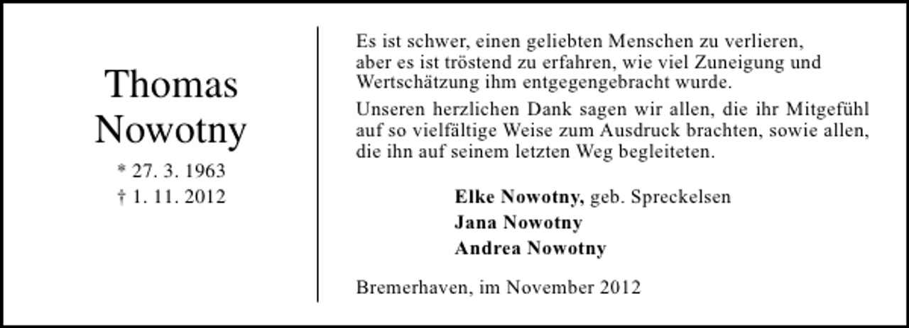 <p>Thomas<br />Nowotny<br />* 27. 3. 1963<br />† 1. 11. 2012</p><p>Es ist schwer, einen geliebten Menschen zu verlieren,<br />aber es ist tröstend zu erfahren, wie viel Zuneigung und<br />Wertschätzung ihm entgegengebracht wurde.<br />Unseren herzlichen Dank sagen wir allen, die ihr Mitgefühl<br />auf so vielfältige Weise zum Ausdruck brachten, sowie allen,<br />die ihn auf seinem letzten Weg begleiteten.<br />Elke Nowotny, geb. Spreckelsen<br />Jana Nowotny<br />Andrea Nowotny<br />Bremerhaven, im November 2012</p>
