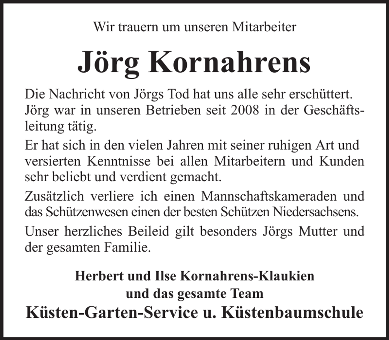 <p>Wir trauern um unseren Mitarbeiter</p><p>Jörg Kornahrens<br />Die Nachricht von Jörgs Tod hat uns alle sehr erschüttert.<br />Jörg war in unseren Betrieben seit 2008 in der Geschäftsleitung tätig.<br />Er hat sich in den vielen Jahren mit seiner ruhigen Art und<br />versierten Kenntnisse bei allen Mitarbeitern und Kunden<br />sehr beliebt und verdient gemacht.<br />Zusätzlich verliere ich einen Mannschaftskameraden und<br />das Schützenwesen einen der besten Schützen Niedersachsens.<br />Unser herzliches Beileid gilt besonders Jörgs Mutter und<br />der gesamten Familie.<br />Herbert und Ilse Kornahrens-Klaukien<br />und das gesamte Team</p><p>Küsten-Garten-Service u. Küstenbaumschule</p>