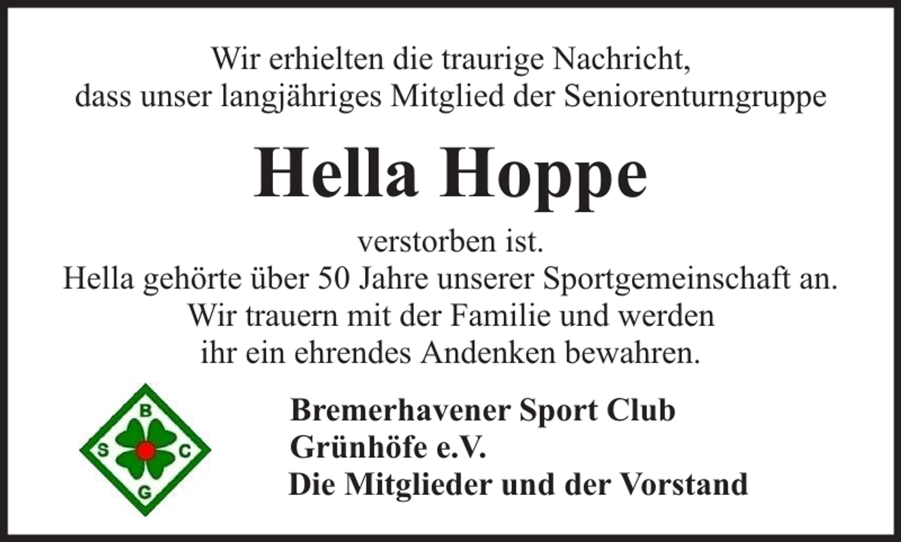 <p>Wir erhielten die traurige Nachricht,<br />dass unser langjähriges Mitglied der Seniorenturngruppe</p><p>Hella Hoppe</p><p>verstorben ist.<br />Hella gehörte über 50 Jahre unserer Sportgemeinschaft an.<br />Wir trauern mit der Familie und werden<br />ihr ein ehrendes Andenken bewahren.<br />Bremerhavener Sport Club<br />Grünhöfe e.V.<br />Die Mitglieder und der Vorstand</p>
