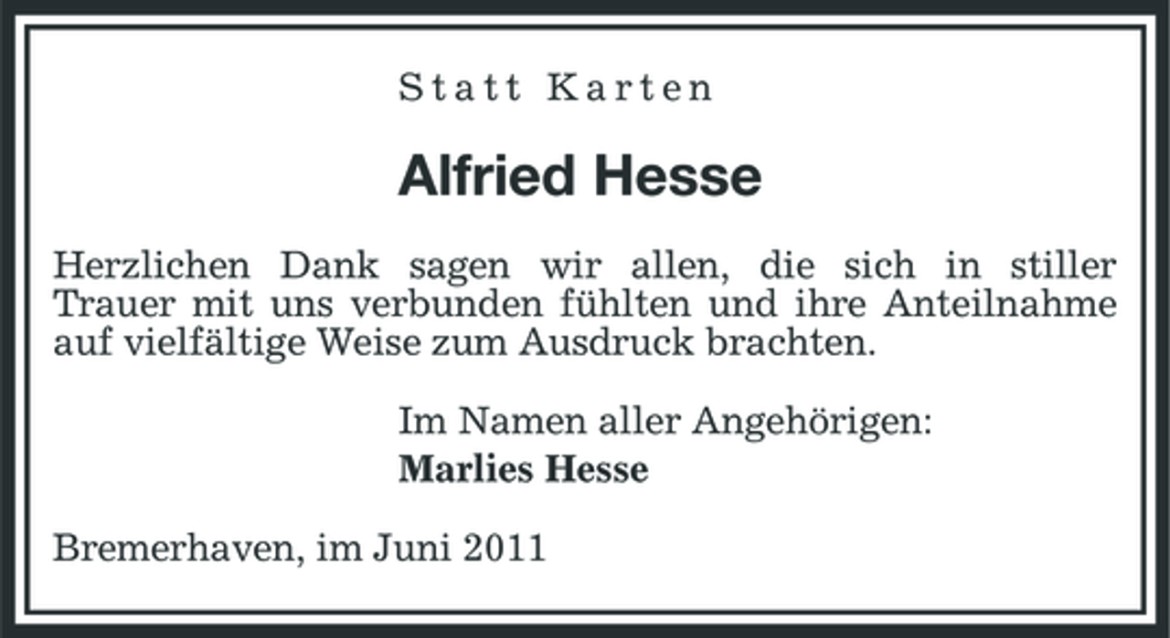 <p>Statt Karten</p><p>Alfried Hesse<br />Herzlichen Dank sagen wir allen, die sich in stiller Trauer mit uns verbunden fühlten und ihre Anteilnahme auf vielfältige Weise zum Ausdruck brachten. Im Namen aller Angehörigen: Marlies Hesse Bremerhaven, im Juni 2011</p>