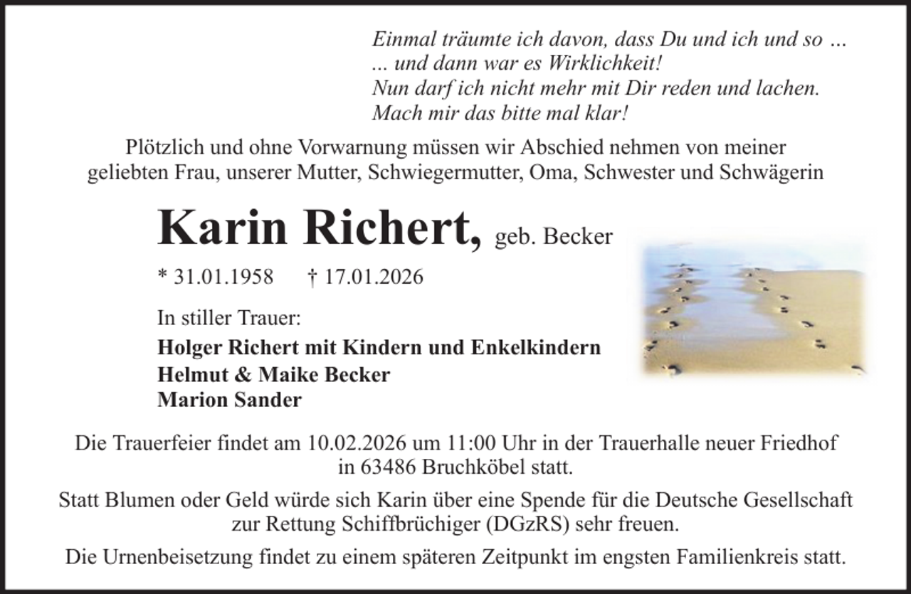 <p>Einmal träumte ich davon, dass Du und ich und so …<br />... und dann war es Wirklichkeit!<br />Nun darf ich nicht mehr mit Dir reden und lachen.<br />Mach mir das bitte mal klar!<br />Plötzlich und ohne Vorwarnung müssen wir Abschied nehmen von meiner<br />geliebten Frau, unserer Mutter, Schwiegermutter, Oma, Schwester und Schwägerin</p><p>Karin Richert, geb. Becker<br />* 31.01.1958</p><p>† 17.01.2026</p><p>In stiller Trauer:<br />Holger Richert mit Kindern und Enkelkindern<br />Helmut &amp; Maike Becker<br />Marion Sander<br />Die Trauerfeier findet am 10.02.2026 um 11:00 Uhr in der Trauerhalle neuer Friedhof<br />in 63486 Bruchköbel statt.<br />Statt Blumen oder Geld würde sich Karin über eine Spende für die Deutsche Gesellschaft<br />zur Rettung Schiffbrüchiger (DGzRS) sehr freuen.<br />Die Urnenbeisetzung findet zu einem späteren Zeitpunkt im engsten Familienkreis statt.</p>