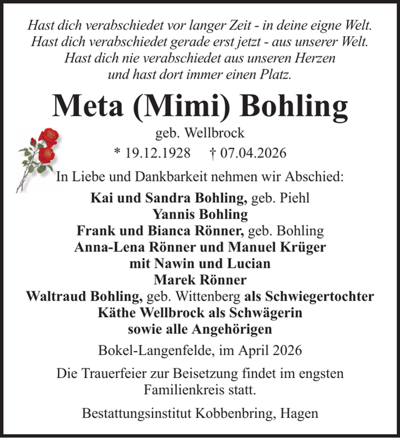<p>Hast dich verabschiedet vor langer Zeit - in deine eigne Welt.<br />Hast dich verabschiedet gerade erst jetzt - aus unserer Welt.<br />Hast dich nie verabschiedet aus unseren Herzen<br />und hast dort immer einen Platz.</p><p>Meta (Mimi) Bohling<br />geb. Wellbrock<br />* 19.12.1928 † 07.04.2026<br />In Liebe und Dankbarkeit nehmen wir Abschied:<br />Kai und Sandra Bohling, geb. Piehl<br />Yannis Bohling<br />Frank und Bianca Rönner, geb. Bohling<br />Anna-Lena Rönner und Manuel Krüger<br />mit Nawin und Lucian<br />Marek Rönner<br />Waltraud Bohling, geb. Wittenberg als Schwiegertochter<br />Käthe Wellbrock als Schwägerin<br />sowie alle Angehörigen<br />Bokel-Langenfelde, im April 2026<br />Die Trauerfeier zur Beisetzung findet im engsten<br />Familienkreis statt.<br />Bestattungsinstitut Kobbenbring, Hagen</p>