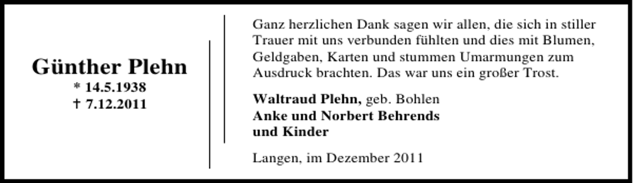 <p>Günther Plehn<br />* 14.5.1938<br />7.12.2011</p><p>Ganz herzlichen Dank sagen wir allen, die sich in stiller<br />Trauer mit uns verbunden fühlten und dies mit Blumen,<br />Geldgaben, Karten und stummen Umarmungen zum<br />Ausdruck brachten. Das war uns ein großer Trost.<br />Waltraud Plehn, geb. Bohlen<br />Anke und Norbert Behrends<br />und Kinder<br />Langen, im Dezember 2011</p>