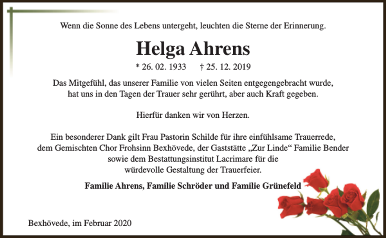 <p>Wenn die Sonne des Lebens untergeht, leuchten die Sterne der Erinnerung.</p><p>Helga Ahrens</p><p>* 26. 02. 1933</p><p>† 25. 12. 2019</p><p>Das Mitgefühl, das unserer Familie von vielen Seiten entgegengebracht wurde,<br />hat uns in den Tagen der Trauer sehr gerührt, aber auch Kraft gegeben.<br />Hierfür danken wir von Herzen.<br />Ein besonderer Dank gilt Frau Pastorin Schilde für ihre einfühlsame Trauerrede,<br />dem Gemischten Chor Frohsinn Bexhövede, der Gaststätte „Zur Linde“ Familie Bender<br />sowie dem Bestattungsinstitut Lacrimare für die<br />würdevolle Gestaltung der Trauerfeier.<br />Familie Ahrens, Familie Schröder und Familie Grünefeld</p><p>Bexhövede, im Februar 2020</p>