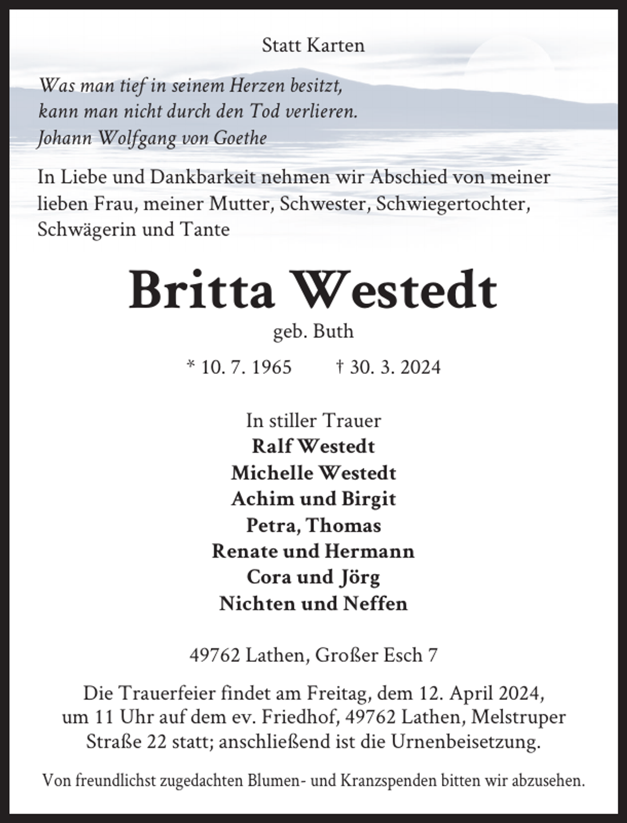 <p>Statt Karten<br />Was man tief in seinem Herzen besitzt,<br />kann man nicht durch den Tod verlieren.<br />Johann Wolfgang von Goethe<br />In Liebe und Dankbarkeit nehmen wir Abschied von meiner<br />lieben Frau, meiner Mutter, Schwester, Schwiegertochter,<br />Schwägerin und Tante</p><p>Britta Westedt<br />geb. Buth<br />* 10. 7. 1965</p><p>† 30. 3. 2024</p><p>In stiller Trauer<br />Ralf Westedt<br />Michelle Westedt<br />Achim und Birgit<br />Petra, Thomas<br />Renate und Hermann<br />Cora und Jörg<br />Nichten und Neffen<br />49762 Lathen, Großer Esch 7<br />Die Trauerfeier findet am Freitag, dem 12. April 2024,<br />um 11 Uhr auf dem ev. Friedhof, 49762 Lathen, Melstruper<br />Straße 22 statt; anschließend ist die Urnenbeisetzung.<br />Von freundlichst zugedachten Blumen- und Kranzspenden bitten wir abzusehen.</p>