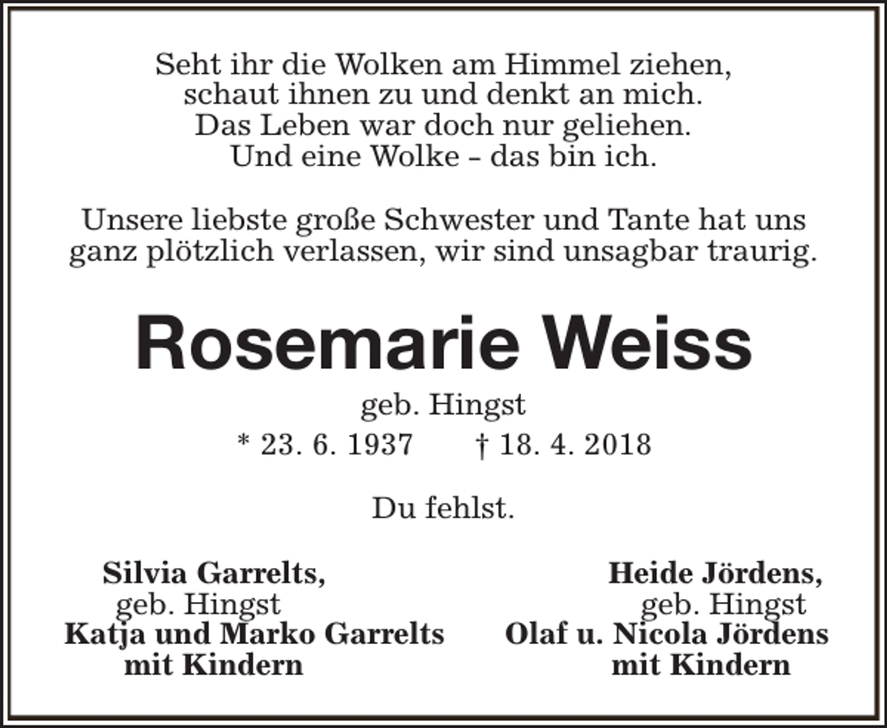 <p>Seht ihr die Wolken am Himmel ziehen,<br />schaut ihnen zu und denkt an mich.<br />Das Leben war doch nur geliehen.<br />Und eine Wolke - das bin ich.<br />Unsere liebste große Schwester und Tante hat uns<br />ganz plötzlich verlassen, wir sind unsagbar traurig.</p><p>Rosemarie Weiss<br />geb. Hingst<br />* 23. 6. 1937<br />† 18. 4. 2018<br />Du fehlst.<br />Silvia Garrelts,<br />geb. Hingst<br />Katja und Marko Garrelts<br />mit Kindern</p><p>Heide Jördens,<br />geb. Hingst<br />Olaf u. Nicola Jördens<br />mit Kindern</p>