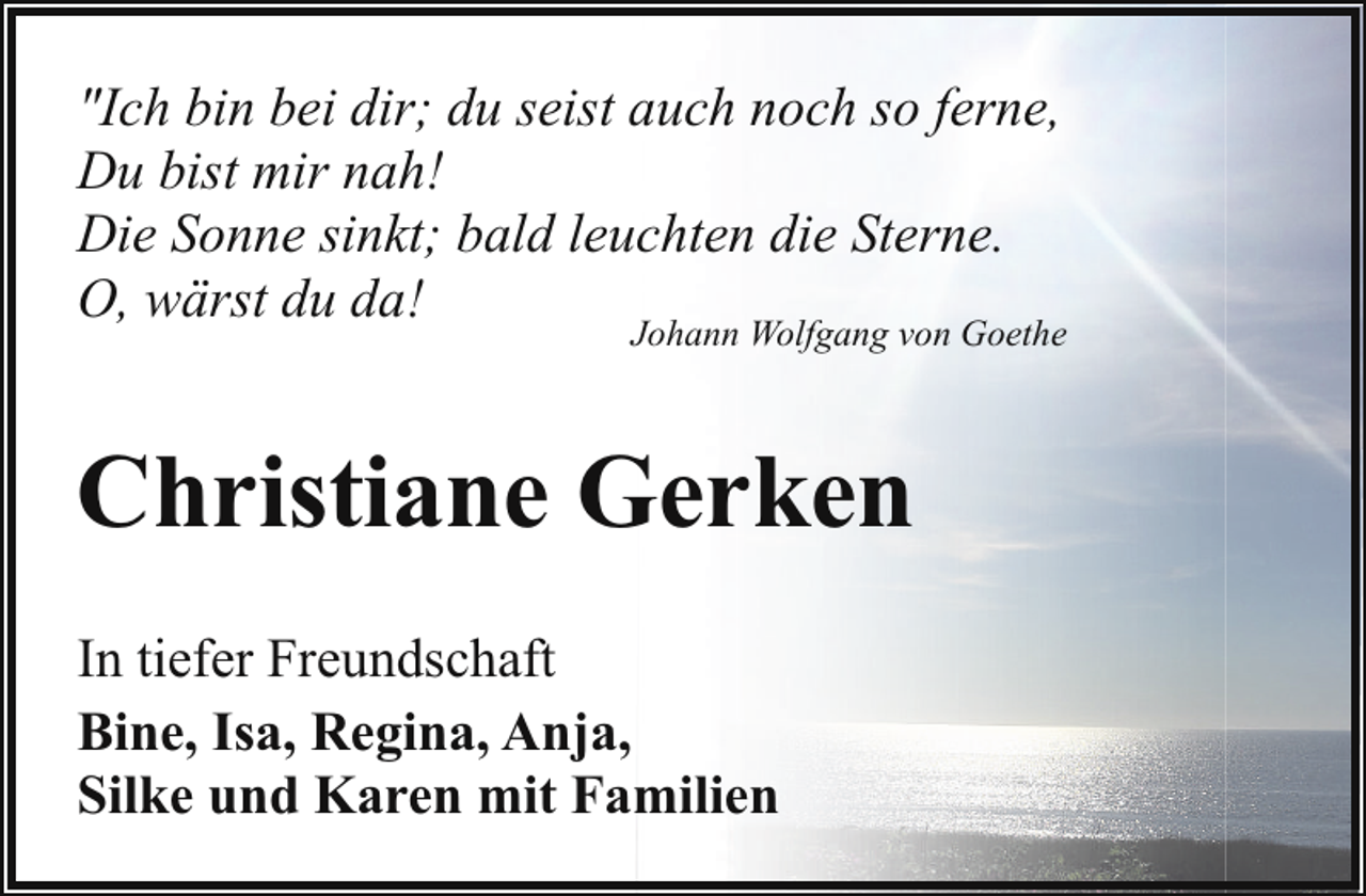 <p>"Ich bin bei dir; du seist auch noch so ferne,<br />Du bist mir nah!<br />Die Sonne sinkt; bald leuchten die Sterne.<br />O, wärst du da!</p><p>Johann Wolfgang von Goethe</p><p>Christiane Gerken<br />In tiefer Freundschaft<br />Bine, Isa, Regina, Anja,<br />Silke und Karen mit Familien</p>