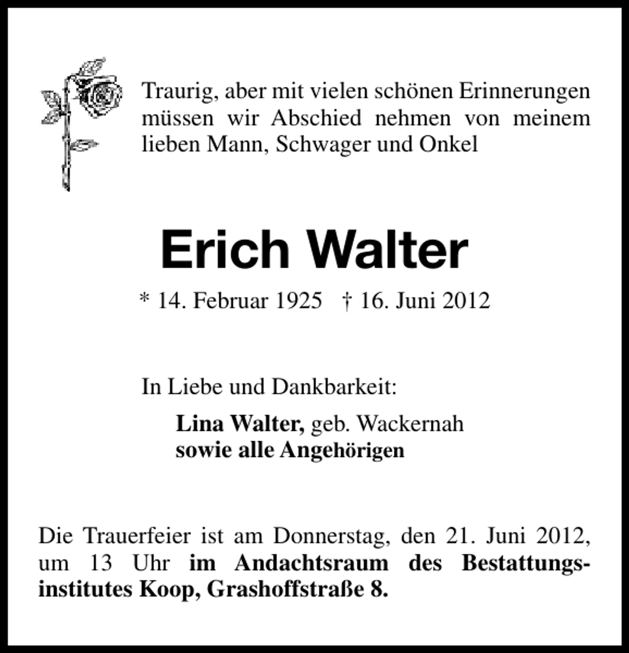 <p>Traurig, aber mit vielen schönen Erinnerungen<br />müssen wir Abschied nehmen von meinem<br />lieben Mann, Schwager und Onkel</p><p>Erich Walter</p><p>* 14. Februar 1925 † 16. Juni 2012<br />In Liebe und Dankbarkeit:<br />Lina Walter, geb. Wackernah<br />sowie alle Angehörigen<br />Die Trauerfeier ist am Donnerstag, den 21. Juni 2012,<br />um 13 Uhr im Andachtsraum des Bestattungsinstitutes Koop, Grashoffstraße 8.</p>