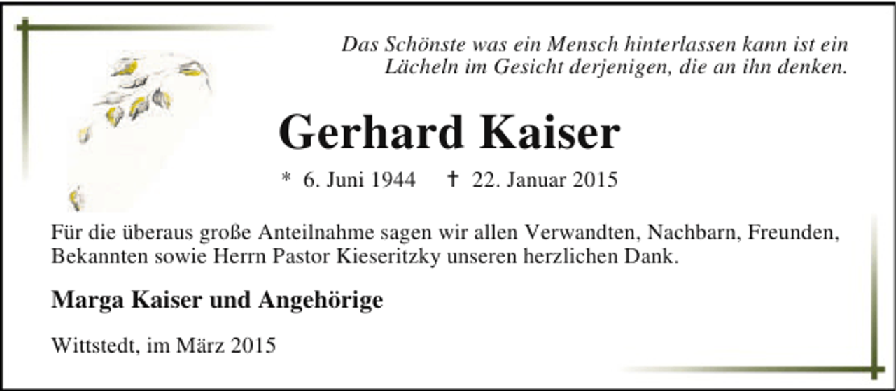 <p>Das Schönste was ein Mensch hinterlassen kann ist ein<br />Lächeln im Gesicht derjenigen, die an ihn denken.</p><p>Gerhard Kaiser<br />* 6. Juni 1944</p><p>B 22. Januar 2015</p><p>Für die überaus große Anteilnahme sagen wir allen Verwandten, Nachbarn, Freunden,<br />Bekannten sowie Herrn Pastor Kieseritzky unseren herzlichen Dank.</p><p>Marga Kaiser und Angehörige<br />Wittstedt, im März 2015</p>