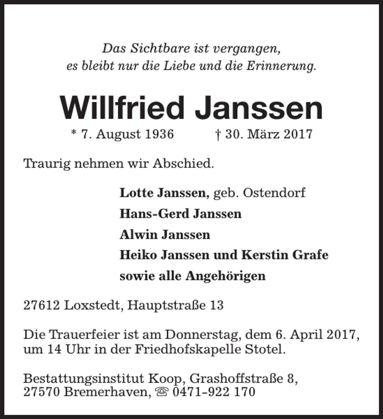 <p>Das Sichtbare ist vergangen,<br />es bleibt nur die Liebe und die Erinnerung.</p><p>Willfried Janssen<br />* 7. August 1936</p><p>† 30. März 2017</p><p>Traurig nehmen wir Abschied.<br />Lotte Janssen, geb. Ostendorf<br />Hans-Gerd Janssen<br />Alwin Janssen<br />Heiko Janssen und Kerstin Grafe<br />sowie alle Angehörigen<br />27612 Loxstedt, Hauptstraße 13<br />Die Trauerfeier ist am Donnerstag, dem 6. April 2017,<br />um 14 Uhr in der Friedhofskapelle Stotel.<br />Bestattungsinstitut Koop, Grashoffstraße 8,<br />27570 Bremerhaven, s 0471-922 170</p>