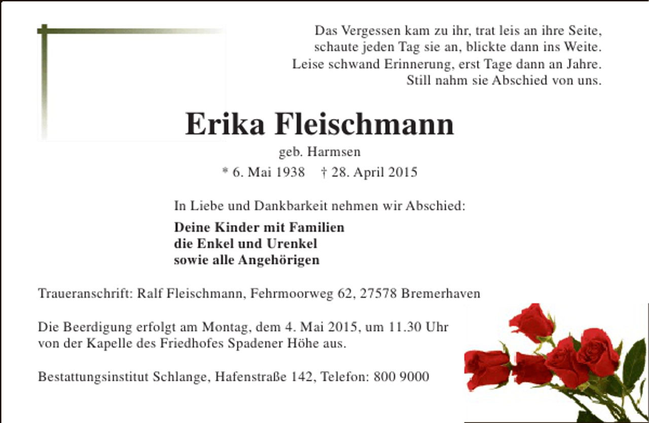 <p>Das Vergessen kam zu ihr, trat leis an ihre Seite,<br />schaute jeden Tag sie an, blickte dann ins Weite.<br />Leise schwand Erinnerung, erst Tage dann an Jahre.<br />Still nahm sie Abschied von uns.</p><p>Erika Fleischmann<br />i<br />geb. Harmsen<br />* 6. Mai 1938 † 28. April 2015</p><p>In Liebe und Dankbarkeit nehmen wir Abschied:<br />Deine Kinder mit Familien<br />die Enkel und Urenkel<br />sowie alle Angehörigen<br />Traueranschrift: Ralf Fleischmann, Fehrmoorweg 62, 27578 Bremerhaven<br />Die Beerdigung erfolgt am Montag, dem 4. Mai 2015, um 11.30 Uhr<br />von der Kapelle des Friedhofes Spadener Höhe aus.<br />Bestattungsinstitut Schlange, Hafenstraße 142, Telefon: 800 9000</p>