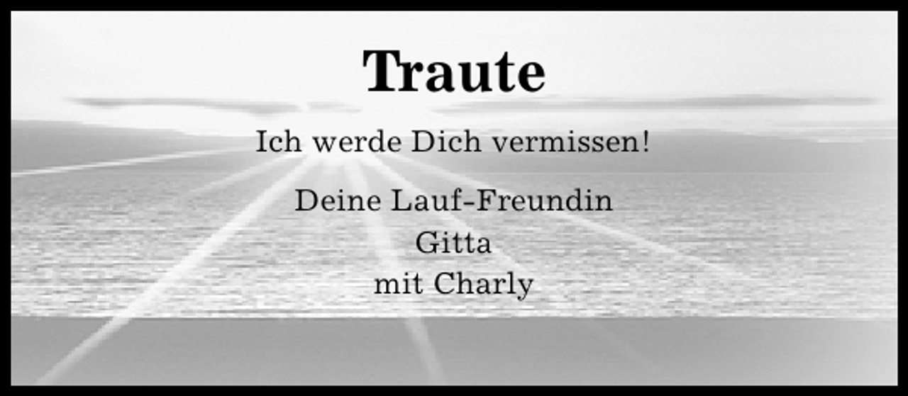 <p>Traute<br />Ich werde Dich vermissen!<br />Deine Lauf-Freundin<br />Gitta<br />mit Charly</p>