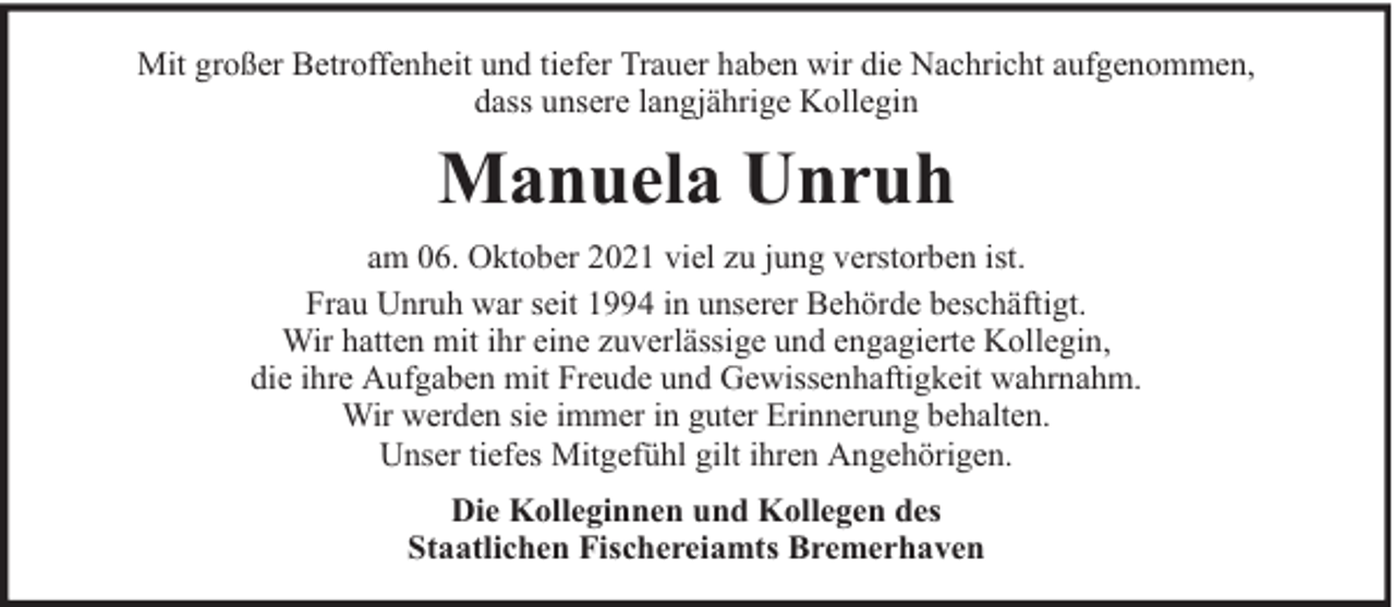 <p>Mit großer Betroffenheit und tiefer Trauer haben wir die Nachricht aufgenommen,<br />dass unsere langjährige Kollegin</p><p>Manuela Unruh<br />am 06. Oktober 2021 viel zu jung verstorben ist.<br />Frau Unruh war seit 1994 in unserer Behörde beschäftigt.<br />Wir hatten mit ihr eine zuverlässige und engagierte Kollegin,<br />die ihre Aufgaben mit Freude und Gewissenhaftigkeit wahrnahm.<br />Wir werden sie immer in guter Erinnerung behalten.<br />Unser tiefes Mitgefühl gilt ihren Angehörigen.<br />Die Kolleginnen und Kollegen des<br />Staatlichen Fischereiamts Bremerhaven</p>