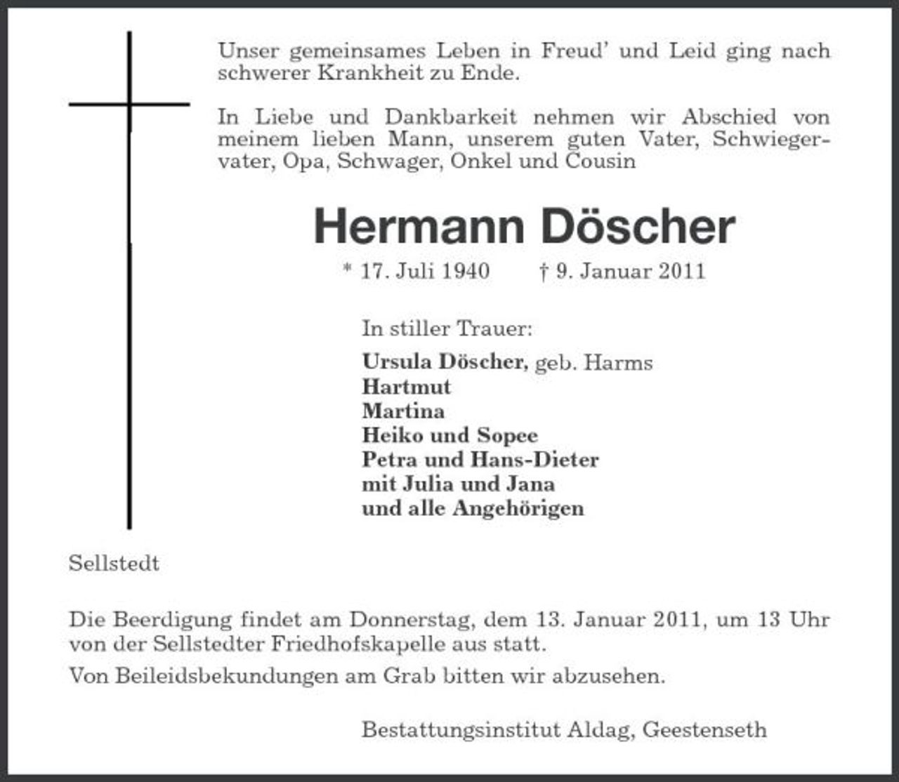 <p>Unser gemeinsames Leben in Freud’ und Leid ging nach schwerer Krankheit zu Ende. In Liebe und Dankbarkeit nehmen wir Abschied von meinem lieben Mann, unserem guten Vater, Schwiegervater, Opa, Schwager, Onkel und Cousin</p><p>Hermann Döscher<br />* 17. Juli 1940 In stiller Trauer: Ursula Döscher, geb. Harms Hartmut Martina Heiko und Sopee Petra und Hans-Dieter mit Julia und Jana und alle Angehörigen Sellstedt Die Beerdigung findet am Donnerstag, dem 13. Januar 2011, um 13 Uhr von der Sellstedter Friedhofskapelle aus statt. Von Beileidsbekundungen am Grab bitten wir abzusehen. Bestattungsinstitut Aldag, Geestenseth † 9. Januar 2011</p>