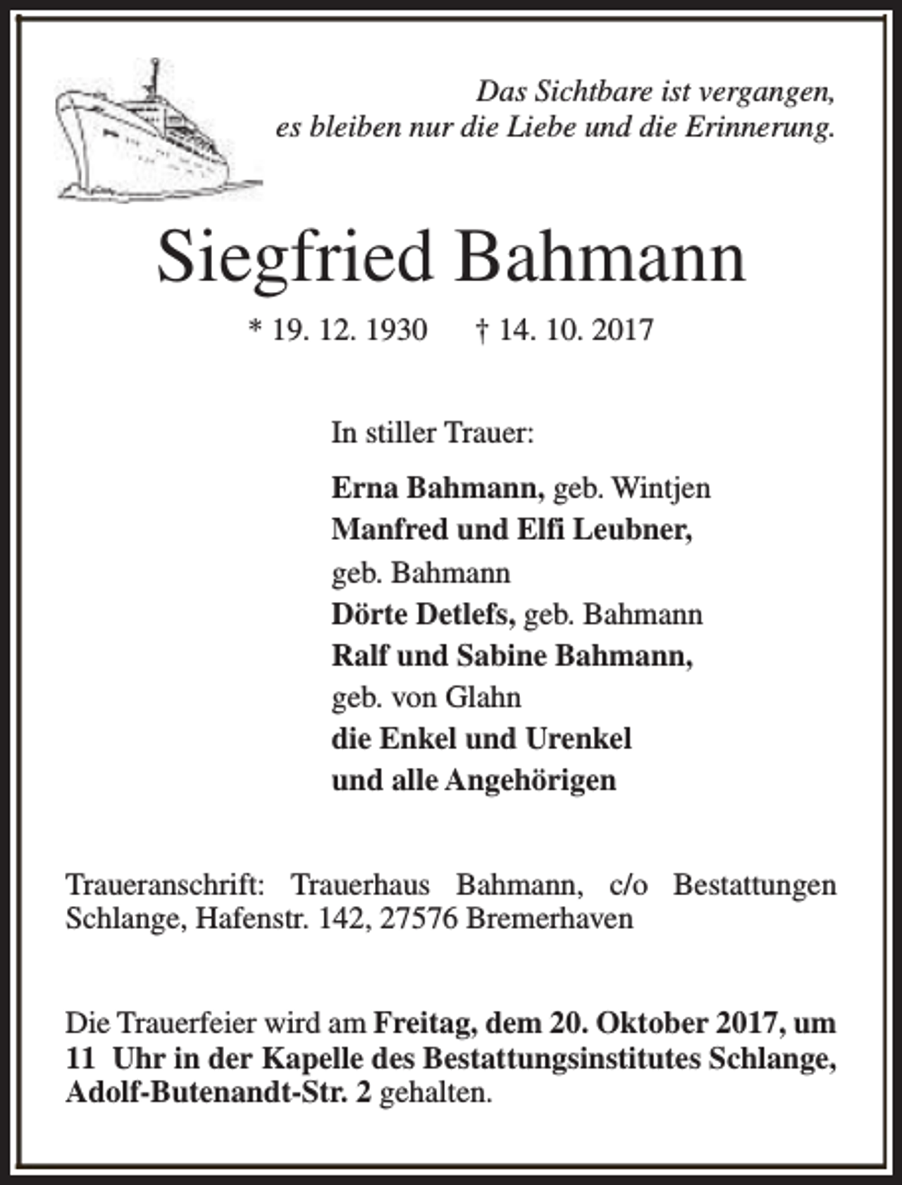 <p>Das Sichtbare ist vergangen,<br />es bleiben nur die Liebe und die Erinnerung.</p><p>Siegfried Bahmann<br />* 19. 12. 1930</p><p>† 14. 10. 2017</p><p>In stiller Trauer:<br />Erna Bahmann, geb. Wintjen<br />Manfred und Elfi Leubner,<br />geb. Bahmann<br />Dörte Detlefs, geb. Bahmann<br />Ralf und Sabine Bahmann,<br />geb. von Glahn<br />die Enkel und Urenkel<br />und alle Angehörigen<br />Traueranschrift: Trauerhaus Bahmann, c/o Bestattungen<br />Schlange, Hafenstr. 142, 27576 Bremerhaven<br />Die Trauerfeier wird am Freitag, dem 20. Oktober 2017, um<br />11 Uhr in der Kapelle des Bestattungsinstitutes Schlange,<br />Adolf-Butenandt-Str. 2 gehalten.</p>