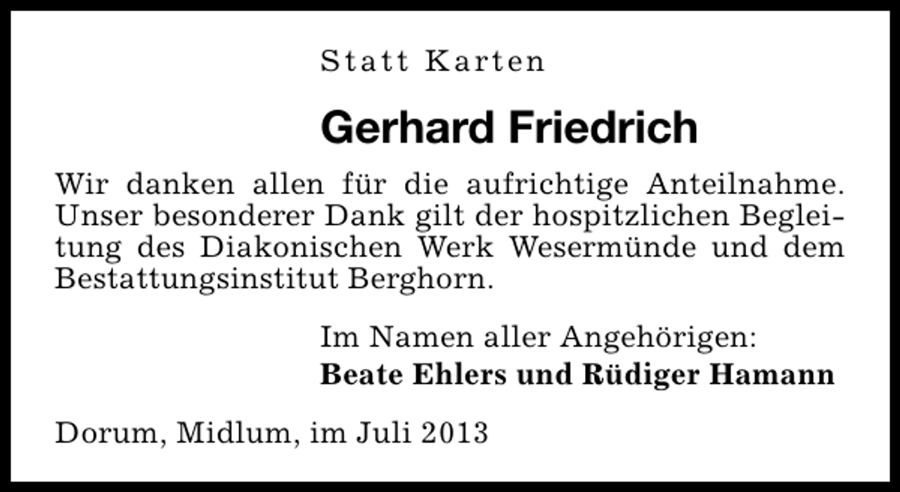 <p>S t a t t K a rt e n</p><p>Gerhard Friedrich<br />Wir danken allen für die aufrichtige Anteilnahme.<br />Unser besonderer Dank gilt der hospitzlichen Begleitung des Diakonischen Werk Wesermünde und dem<br />Bestattungsinstitut Berghorn.<br />Im Namen aller Angehörigen:<br />Beate Ehlers und Rüdiger Hamann<br />Dorum, Midlum, im Juli 2013</p>