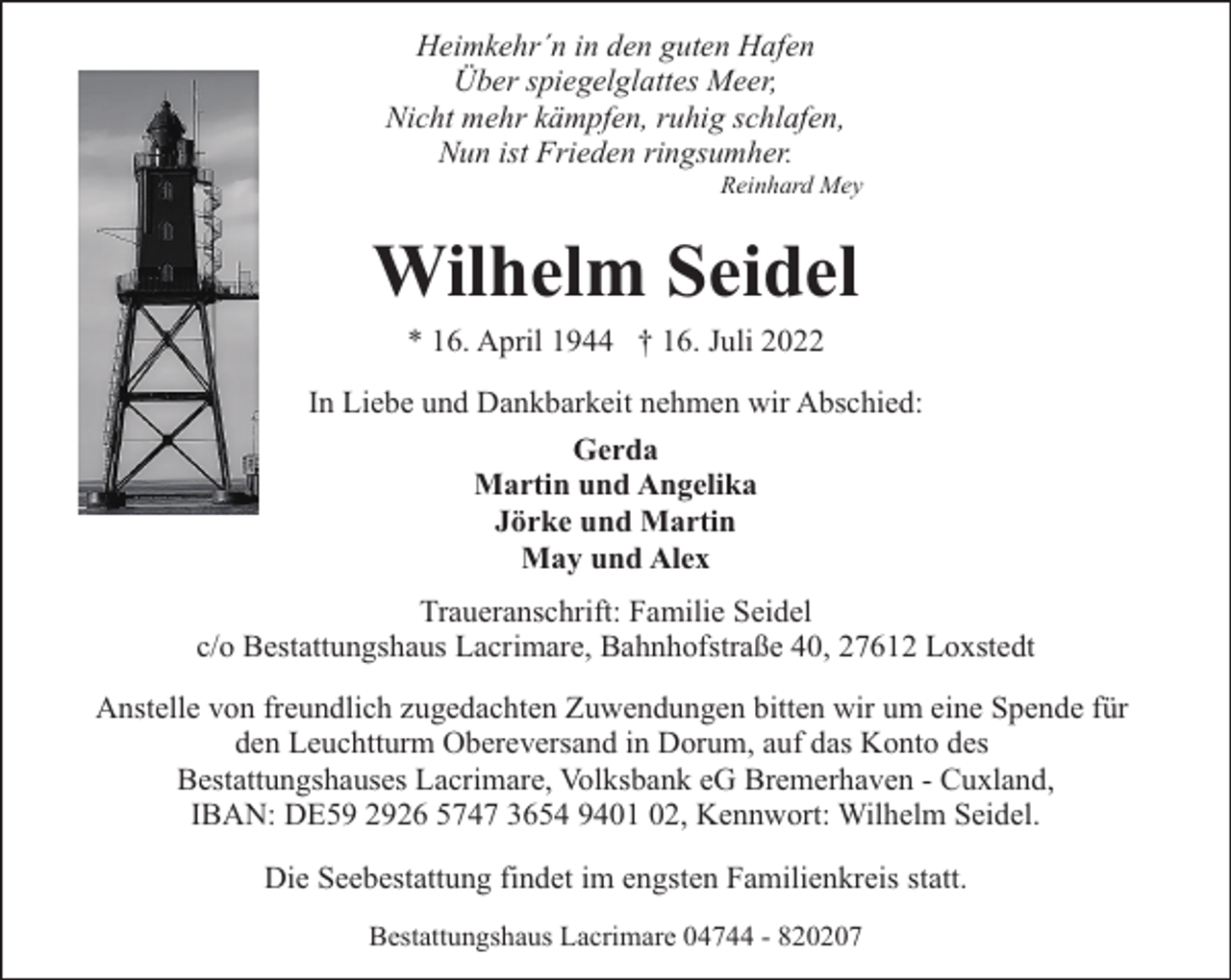 <p>Heimkehr´n in den guten Hafen<br />Über spiegelglattes Meer,<br />Nicht mehr kämpfen, ruhig schlafen,<br />Nun ist Frieden ringsumher.</p><p>Reinhard Mey</p><p>Wilhelm Seidel<br />* 16. April 1944 † 16. Juli 2022</p><p>In Liebe und Dankbarkeit nehmen wir Abschied:<br />Gerda<br />Martin und Angelika<br />Jörke und Martin<br />May und Alex<br />Traueranschrift: Familie Seidel<br />c/o Bestattungshaus Lacrimare, Bahnhofstraße 40, 27612 Loxstedt<br />Anstelle von freundlich zugedachten Zuwendungen bitten wir um eine Spende für<br />den Leuchtturm Obereversand in Dorum, auf das Konto des<br />Bestattungshauses Lacrimare, Volksbank eG Bremerhaven - Cuxland,<br />IBAN: DE59 2926 5747 3654 9401 02, Kennwort: Wilhelm Seidel.<br />Die Seebestattung findet im engsten Familienkreis statt.<br />Bestattungshaus Lacrimare 04744 - 820207</p>
