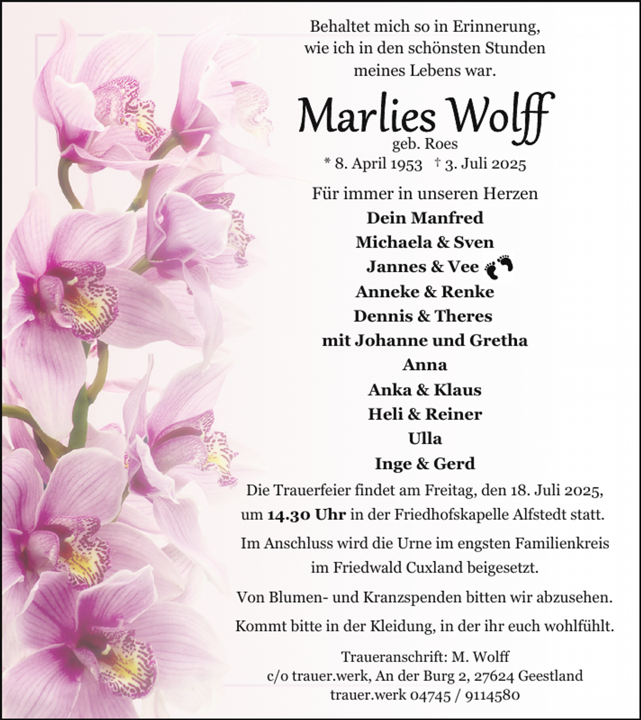 <p>Behaltet mich so in Erinnerung,<br />wie ich in den schönsten Stunden<br />meines Lebens war.</p><p>geb. Roes<br />* 8. April 1953 † 3. Juli 2025</p><p>Für immer in unseren Herzen<br />Dein Manfred<br />Michaela &amp; Sven<br />Jannes &amp; Vee<br />Anneke &amp; Renke<br />Dennis &amp; Theres<br />mit Johanne und Gretha<br />Anna<br />Anka &amp; Klaus<br />Heli &amp; Reiner<br />Ulla<br />Inge &amp; Gerd<br />Die Trauerfeier findet am Freitag, den 18. Juli 2025,<br />um 14.30 Uhr in der Friedhofskapelle Alfstedt statt.<br />Im Anschluss wird die Urne im engsten Familienkreis<br />im Friedwald Cuxland beigesetzt.<br />Von Blumen- und Kranzspenden bitten wir abzusehen.<br />Kommt bitte in der Kleidung, in der ihr euch wohlfühlt.<br />Traueranschrift: M. Wolff<br />c/o trauer.werk, An der Burg 2, 27624 Geestland<br />trauer.werk 04745 / 9114580</p>