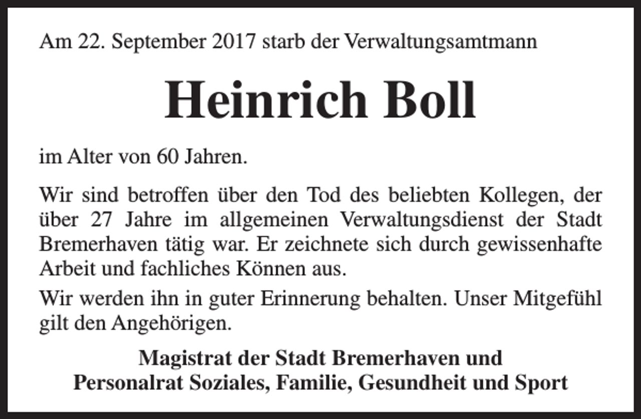 <p>Am 22. September 2017 starb der Verwaltungsamtmann</p><p>Heinrich Boll<br />im Alter von 60 Jahren.<br />Wir sind betroffen über den Tod des beliebten Kollegen, der<br />über 27 Jahre im allgemeinen Verwaltungsdienst der Stadt<br />Bremerhaven tätig war. Er zeichnete sich durch gewissenhafte<br />Arbeit und fachliches Können aus.<br />Wir werden ihn in guter Erinnerung behalten. Unser Mitgefühl<br />gilt den Angehörigen.<br />Magistrat der Stadt Bremerhaven und<br />Personalrat Soziales, Familie, Gesundheit und Sport</p>