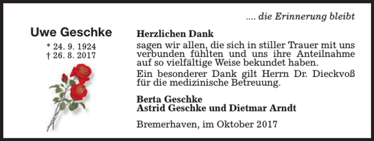 <p>.... die Erinnerung bleibt</p><p>Uwe Geschke<br />* 24. 9. 1924<br />† 26. 8. 2017</p><p>Herzlichen Dank<br />sagen wir allen, die sich in stiller Trauer mit uns<br />verbunden fühlten und uns ihre Anteilnahme<br />auf so vielfältige Weise bekundet haben.<br />Ein besonderer Dank gilt Herrn Dr. Dieckvoß<br />für die medizinische Betreuung.<br />Berta Geschke<br />Astrid Geschke und Dietmar Arndt<br />Bremerhaven, im Oktober 2017</p>