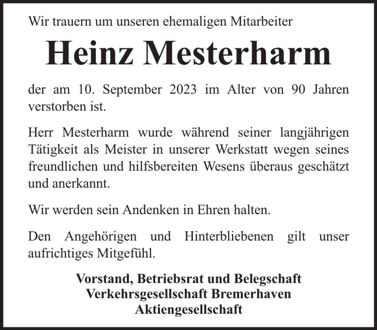 <p>Wir trauern um unseren ehemaligen Mitarbeiter</p><p>Heinz Mesterharm<br />der am 10. September 2023 im Alter von 90 Jahren<br />verstorben ist.<br />Herr Mesterharm wurde während seiner langjährigen<br />Tätigkeit als Meister in unserer Werkstatt wegen seines<br />freundlichen und hilfsbereiten Wesens überaus geschätzt<br />und anerkannt.<br />Wir werden sein Andenken in Ehren halten.<br />Den Angehörigen und Hinterbliebenen gilt unser<br />aufrichtiges Mitgefühl.<br />Vorstand, Betriebsrat und Belegschaft<br />Verkehrsgesellschaft Bremerhaven<br />Aktiengesellschaft</p>