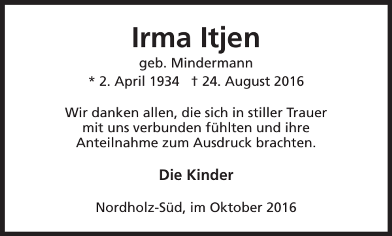 <p>Irma Itjen</p><p>geb. Mindermann<br />* 2. April 1934 † 24. August 2016<br />Wir danken allen, die sich in stiller Trauer<br />mit uns verbunden fühlten und ihre<br />Anteilnahme zum Ausdruck brachten.</p><p>Die Kinder<br />Nordholz-Süd, im Oktober 2016</p>