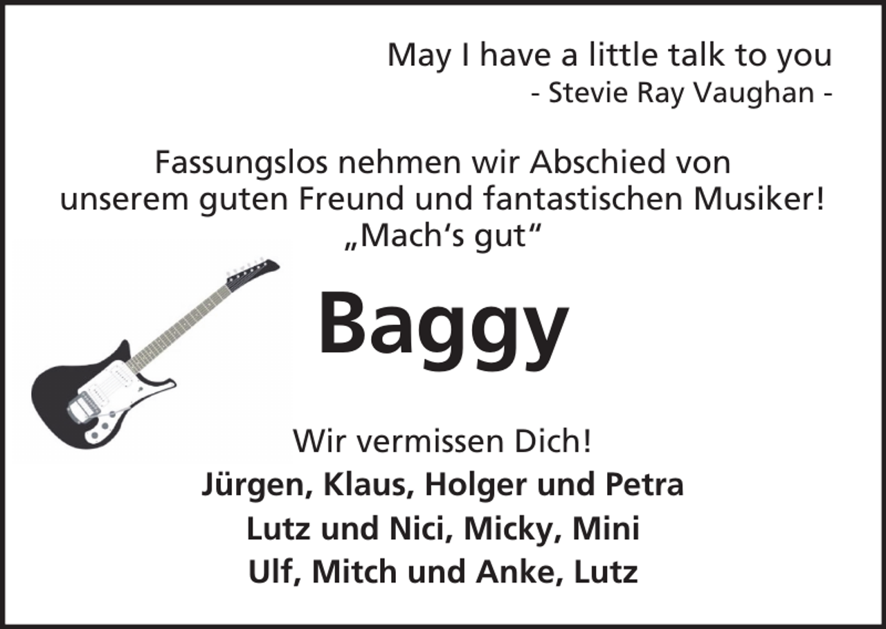 <p>May I have a little talk to you<br />- Stevie Ray Vaughan -</p><p>Fassungslos nehmen wir Abschied von<br />unserem guten Freund und fantastischen Musiker!<br />„Mach‘s gut“</p><p>Baggy<br />Wir vermissen Dich!<br />Jürgen, Klaus, Holger und Petra<br />Lutz und Nici, Micky, Mini<br />Ulf, Mitch und Anke, Lutz</p>