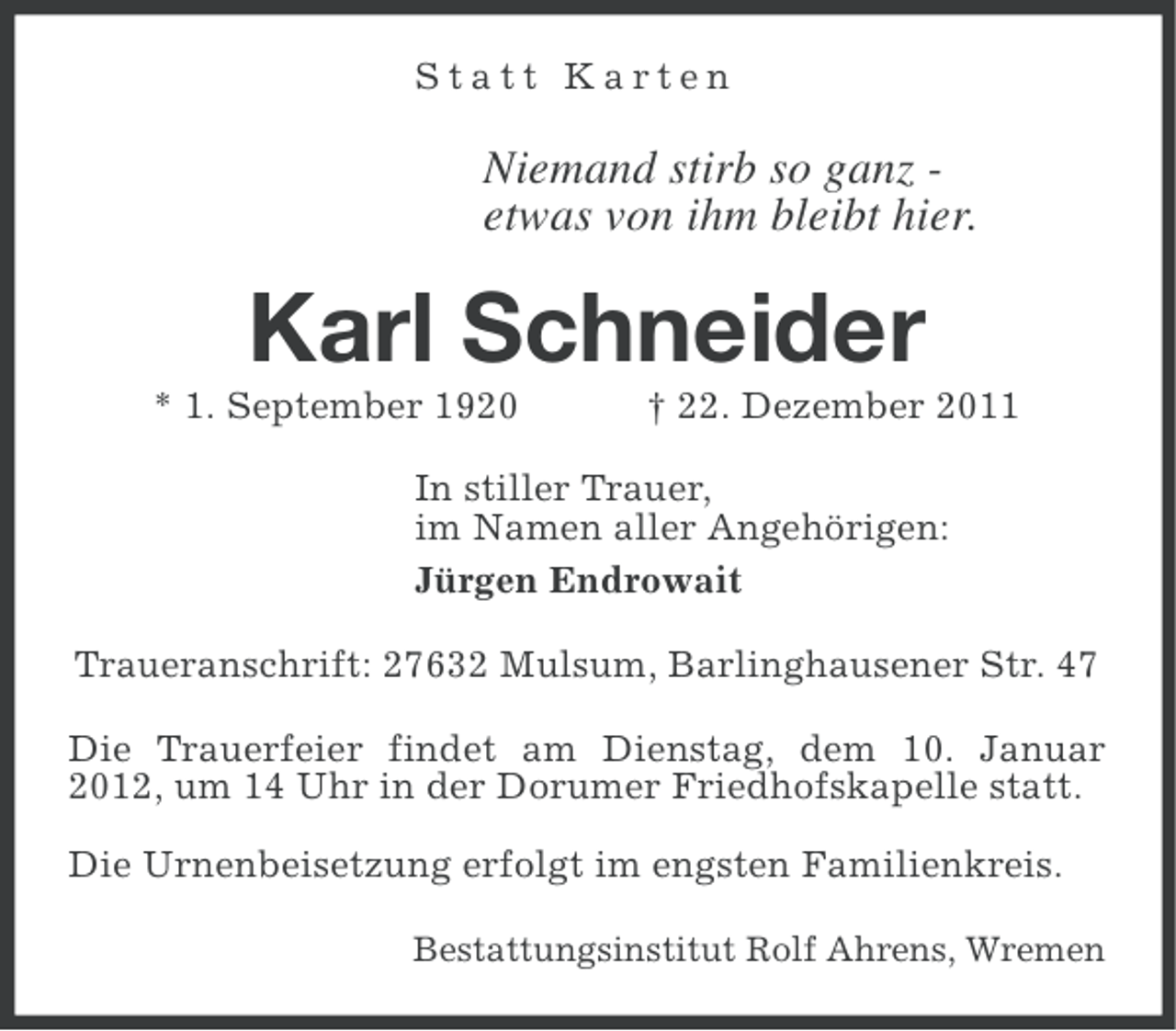 <p>Statt Karten</p><p>Niemand stirb so ganz etwas von ihm bleibt hier.</p><p>Karl Schneider<br />* 1. September 1920</p><p>† 22. Dezember 2011</p><p>In stiller Trauer,<br />im Namen aller Angehörigen:<br />Jürgen Endrowait<br />Traueranschrift: 27632 Mulsum, Barlinghausener Str. 47<br />Die Trauerfeier findet am Dienstag, dem 10. Januar<br />2012, um 14 Uhr in der Dorumer Friedhofskapelle statt.<br />Die Urnenbeisetzung erfolgt im engsten Familienkreis.<br />Bestattungsinstitut Rolf Ahrens, Wremen</p>