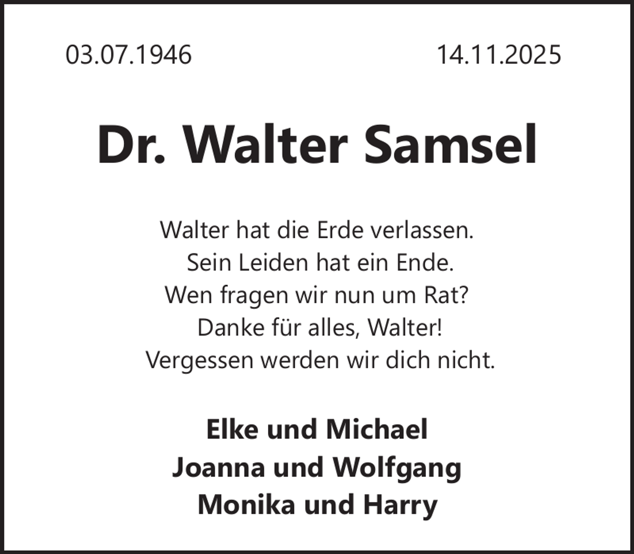 <p>03.07.1946</p><p>14.11.2025</p><p>Dr. Walter Samsel<br />Walter hat die Erde verlassen.<br />Sein Leiden hat ein Ende.<br />Wen fragen wir nun um Rat?<br />Danke für alles, Walter!<br />Vergessen werden wir dich nicht.</p><p>Elke und Michael<br />Joanna und Wolfgang<br />Monika und Harry</p>