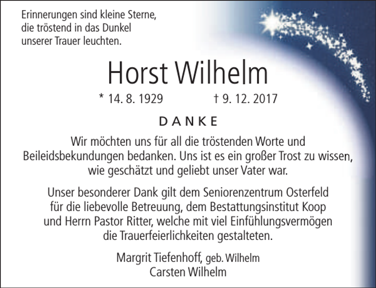 <p>Erinnerungen sind kleine Sterne,<br />die tröstend in das Dunkel<br />unserer Trauer leuchten.</p><p>Horst Wilhelm</p><p>* 14. 8. 1929</p><p>† 9. 12. 2017</p><p>DANKE<br />Wir möchten uns für all die tröstenden Worte und<br />Beileidsbekundungen bedanken. Uns ist es ein großer Trost zu wissen,<br />wie geschätzt und geliebt unser Vater war.<br />Unser besonderer Dank gilt dem Seniorenzentrum Osterfeld<br />für die liebevolle Betreuung, dem Bestattungsinstitut Koop<br />und Herrn Pastor Ritter, welche mit viel Einfühlungsvermögen<br />die Trauerfeierlichkeiten gestalteten.<br />Margrit Tiefenhoff, geb. Wilhelm<br />Carsten Wilhelm</p>