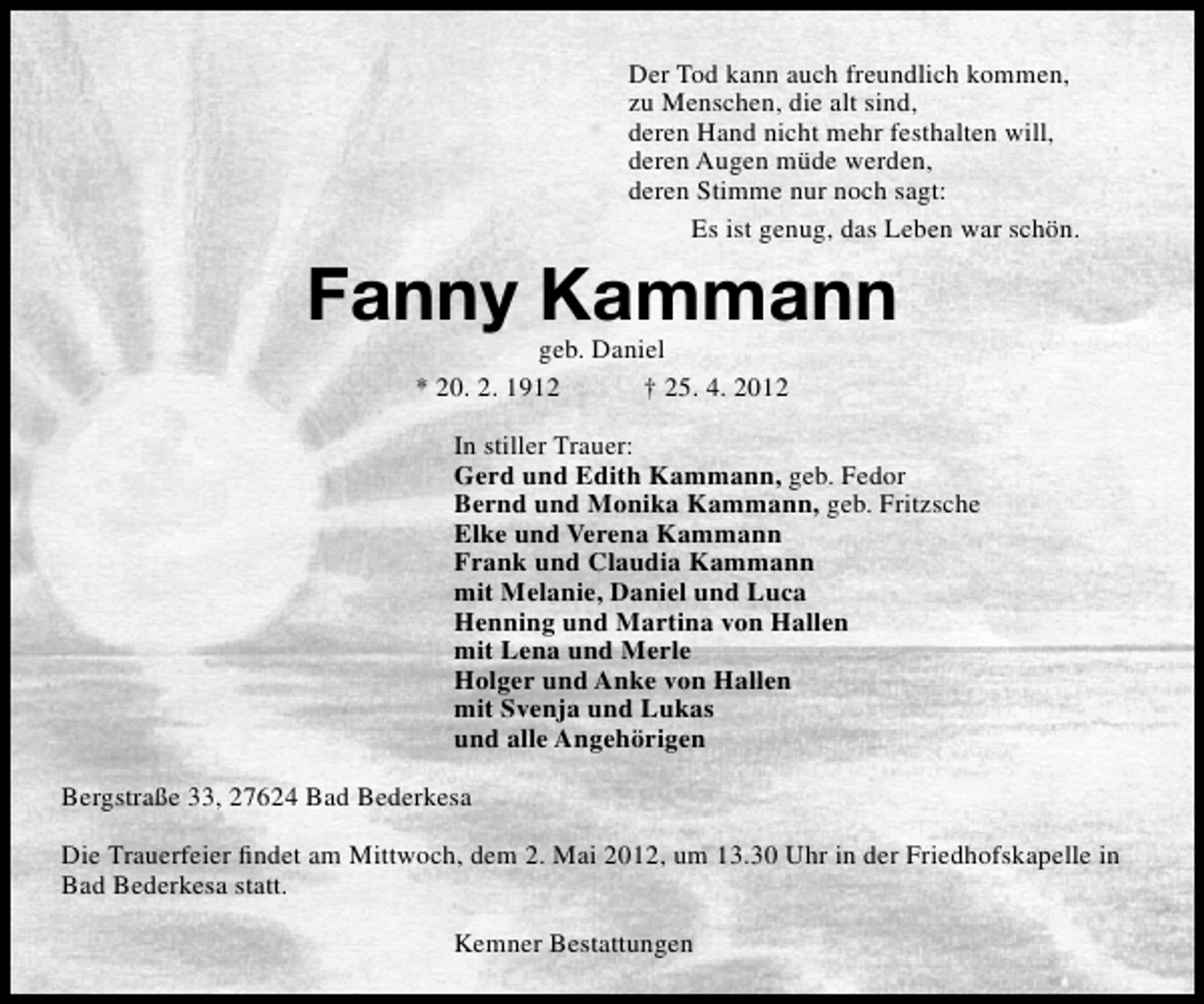<p>Der Tod kann auch freundlich kommen,<br />zu Menschen, die alt sind,<br />deren Hand nicht mehr festhalten will,<br />deren Augen müde werden,<br />deren Stimme nur noch sagt:<br />Es ist genug, das Leben war schön.</p>
<p>Fanny Kammann<br />geb. Daniel<br />* 20. 2. 1912<br />† 25. 4. 2012</p>
<p>In stiller Trauer:<br />Gerd und Edith Kammann, geb. Fedor<br />Bernd und Monika Kammann, geb. Fritzsche<br />Elke und Verena Kammann<br />Frank und Claudia Kammann<br />mit Melanie, Daniel und Luca<br />Henning und Martina von Hallen<br />mit Lena und Merle<br />Holger und Anke von Hallen<br />mit Svenja und Lukas<br />und alle Angehörigen<br />Bergstraße 33, 27624 Bad Bederkesa<br />Die Trauerfeier ﬁndet am Mittwoch, dem 2. Mai 2012, um 13.30 Uhr in der Friedhofskapelle in<br />Bad Bederkesa statt.<br />Kemner Bestattungen</p>