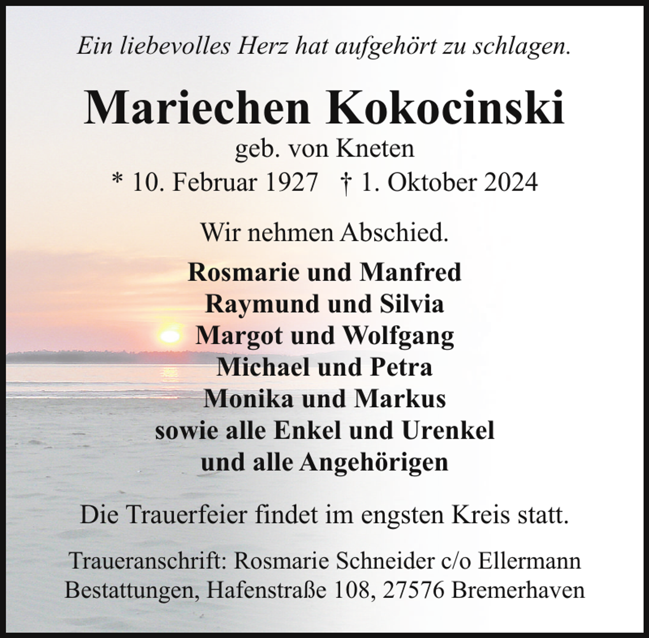<p>Ein liebevolles Herz hat aufgehört zu schlagen.</p><p>Mariechen Kokocinski<br />geb. von Kneten<br />* 10. Februar 1927 † 1. Oktober 2024<br />Wir nehmen Abschied.<br />Rosmarie und Manfred<br />Raymund und Silvia<br />Margot und Wolfgang<br />Michael und Petra<br />Monika und Markus<br />sowie alle Enkel und Urenkel<br />und alle Angehörigen<br />Die Trauerfeier findet im engsten Kreis statt.<br />Traueranschrift: Rosmarie Schneider c/o Ellermann<br />Bestattungen, Hafenstraße 108, 27576 Bremerhaven</p>