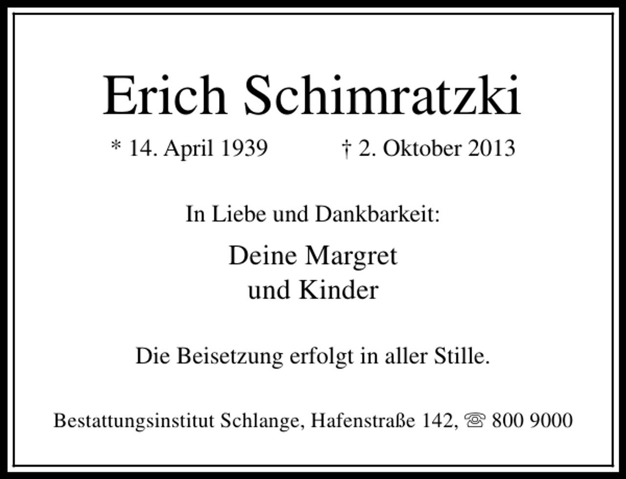 <p>Erich Schimratzki<br />* 14. April 1939</p><p>† 2. Oktober 2013</p><p>In Liebe und Dankbarkeit:</p><p>Deine Margret<br />und Kinder<br />Die Beisetzung erfolgt in aller Stille.<br />Bestattungsinstitut Schlange, Hafenstraße 142, s 800 9000</p>